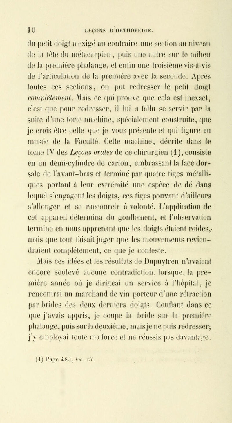 du petit doigt a exigé au contraire une seclion au niveau de la lôte du niélacarpien, puis une aulre sur le milieu de la première phalange, et enlin une troisième vis-à-vis de rarliculation de la première avec la seconde. Après toutes ces sections, oji put redresser le petit doigt complètement. Mais ce qui prouve que cela est inexact, c'est que i)Our redresser, il lui a fallu se servir par la suite d'une forte machine, spécialement construite, (jue je crois être celle que je vous présente et qui figure au musée de la Faculté Cette machine, décrite dans le tome IV des Leçons orales de ce chirurgien (1), consiste en un demi-cylindre de carton, embrassant la face dor- sale de l'avant-bras et terminé par quatre tiges métalli- ques portant à leur extrémité une espèce de dé dans lequel s'engagent les doigts, ces tiges pouvant d'ailleurs s'allonger et se raccourcir à volonté. L'application de cet appareil détermina du gonflement, et l'observation termine en nous apprenant que les doigts étaient roides,- mais que tout faisait juger que les mouvements revien- draient complètement, ce que je conteste. Mais ces idées et les résultats de Dupuytren n'avaient encore soulevé aucune contradiction, lorsque, la pre- mière année où je dirigeai un service à l'hôpital, je rencontrai un marchand de vin porteur d'une rétraction par brides des deux derniers doigts. Confiant dans ce que j'avais appris, je coupe la bride sur la première phalange, puis sur la deuxième, maisje ne puis redresser; j'y employai toute ma force et ne réussis pns davantage. (I) t'ago 483, loc. cil.