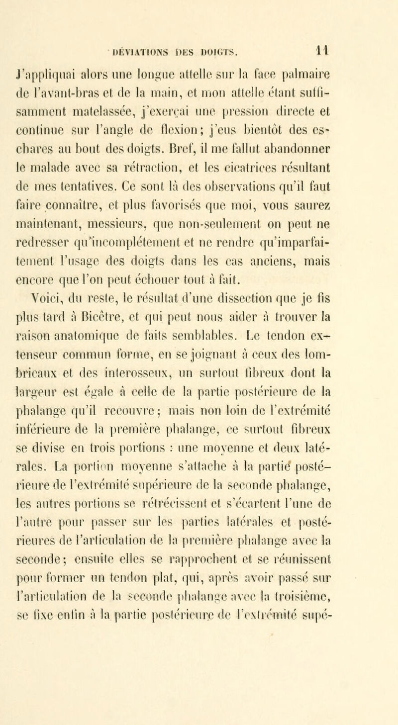 J'appliquai alors une longue allelle sur la face palmaire (le l'avant-bras et de la main, et mon adclie élan! sulli- sanunent matelassée, j'exeirai une pression directe et continue sur l'angle de flexion; j'eus bientôt des es- chares au bout des doigts. Bref, il me lallut abandonner le malade avec sa rétradion, et les cicatrices résultant de mes tentatives. Ce sont là des observations qu'il faut faire connaître, et plus favorisés que moi, vous saurez maintenant, messieurs, que non-seulement on peut ne redresser qu'incomplètement et ne rendre qu'imparfai- tement l'usage des doigts dans les cas anciens, mais encore que l'on peut échouer tout à fait. Voici, du reste, le résultat d'une dissection que je fis plus tard à Bicêtre, et qui peut nous aider à trouver la raison anatomique de faits semblables. Le tendon ex- tenseur commun forme, en se joignant à ceux des lom- bricaux et des inlerosseux, un surtout fibreux dont la largeur est égale à celle de la partie postérieure de la phalange qu'il recouvre ; mais non loin de l'extrémité inférieure de la première phalange, ce surtout fibreux se divise en trois portions : une moyenne et deux laté- rales. La porliun moyenne s'attache à la partie* posté- rieure de l'extrémité supérieure de la seconde phalange, les autres portions se rétrécissent et s'écartent l'une de l'autre pour passer sur les parties latérales et posté- rieures de l'articulation de la première phalange avec la seconde; ensuite elles se rapprochent et se réunissent pom^ former un tendon plat, qui, après avoir passé sur l'arliculalion de la seconde phalange avec la troisième, se iho enfin à la partie postérieure de l'cxlrcmité supé-