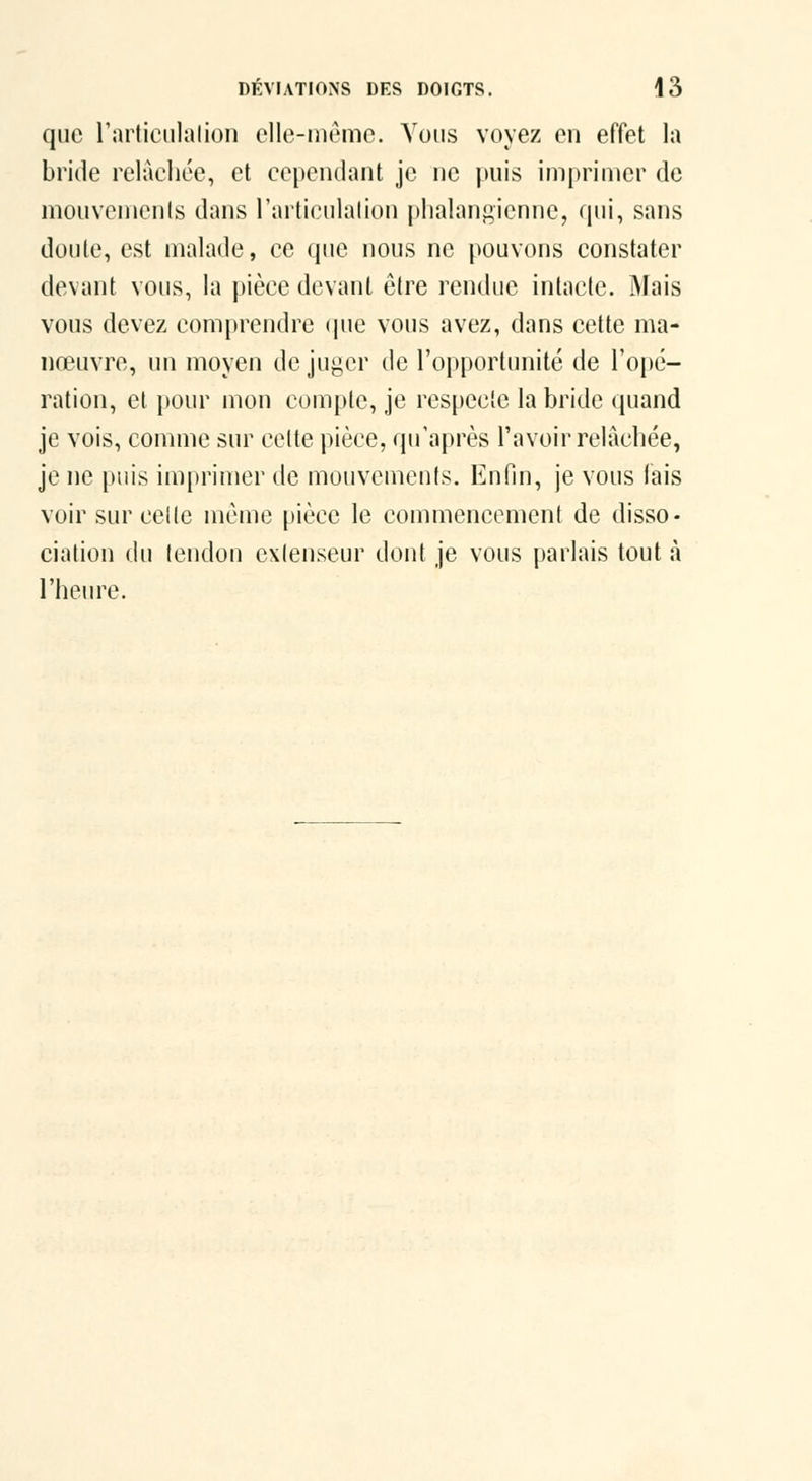 que rarliciilalioii elle-niemo. Vous voyez en effet la bride relâchée, et cependant je ne puis imprimer de mouvcmenis dans l'articulalion phalangienne, qui, sans doule, est malade, ce que nous ne pouvons constater devant vous, la pièce devant être rendue intacte. iMais vous devez comprendre (pie vous avez, dans cette ma- nœuvre, un moyen déjuger de l'opportunité de l'opé- ration, el pour mon compte, je respecte la bride quand je vois, comme sur cette pièce, qu'après l'avoir relâchée, je ne puis imprimer de mouvements. Enfin, je vous lais voir sur celle même pièce le commencement de disso- ciation du tendon exienseur dont je vous parlais tout à l'heure.