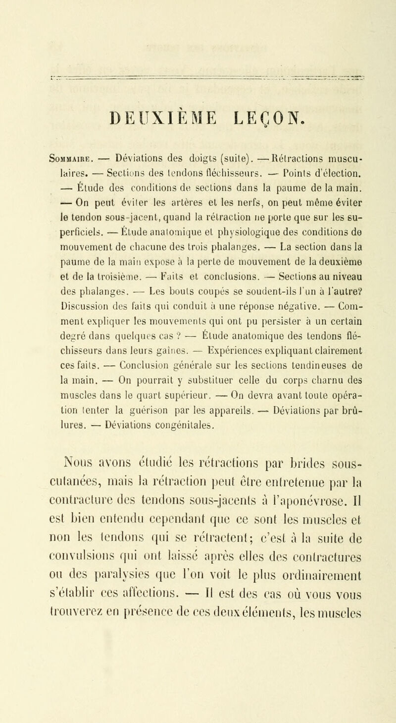 DEUXIEME LEÇON. Sommaire. — Déviations des doigts (suite). —Rétractions muscu- laires. — Sections des tendons flécliissenrs. — Points d'élection. — Élude des conditions de sections dans la paume de la main. — On peut éviter les artères et les nerfs, on peut même éviter le tendon sous-jacent, quand la rétraction ne porte que Bur les su- perficiels. — Étude analomique et physiologique des conditions de mouvement de chacune des trois phalanges. — La section dans la paume de la main expose à la perte de mouvement de la deuxième et de la troisième. — Faits et conclusions. — Sections au niveau des phalanges. — Les bouts coupés se soudent-ils l'un à l'autre? Discussion des faits qui conduit à une réponse négative. — Com- ment expliquer les mouvements qui ont pu persister à un certain degré dans quelques cas ? — Étude anatomique des tendons flé- chisseurs dans leurs gaines. — Expériences expliquant clairement ces faits. — Conclusion générale sur les sections tendineuses de la main. — On pourrait y substituer celle du corps charnu des muscles dans le quart supérieur, — On devra avant toute opéra- tion tenter la guérison par les appareils. — Déviations par brû- lures. — Déviations congénitales. Nous avons étudie les rétractions par brides sous- cutanées, mais la rétraction jjcut être entretenue par la contracture des tendons sous-jacents à l'aponévrose. Il est bien entendu cependant que ce sont les muscles et non les tendons qui se rétractent; c'est à la suite de convulsions qui ont laissé après elles des contractures ou des paralysies que l'on voit le plus ordinairement s'établir ces afieclions. —- Il est des cas où vous vous trouverez en présence de ces deux éléments, les muscles