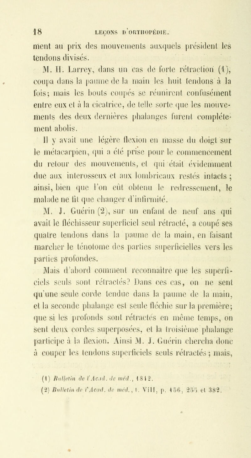 ment au prix des niouveiiients nii\(iiicls président les tendons divisés. 31. II. Larrey, dans un cas de forle rétraction (1), coupa dans la panine de la main les huit fendons à la lois; mais les bouts coupés se réunircut confusément entre eux et à la cicatrice, de telle sorte que les mouve- ments des deux dernières [)halai)ges furent complète- ment abolis. Il y avait une légère flexion eu masse du doigt sur le métacarpien, qui a été prise pom^ le commencement du retour des mouvements, et qui était évidemment duc aux interosseux et aux lombricaux restés intacts ; ainsi, bien que l'on eût obleiui le redressement, le malade ne lit que chauger d'intlrmité. M. J. Guériu (2j, sur un entant de neuf ans qui avait le flécliisseur superficiel seul rétracté, a coupé ses quatre tendons dans la paume de la main, en faisant marcher le ténotome dos parties superficielles vers les parties profondes. JMais d'abord comment reconnaître que les superfi- ciels seuls sont rétractés? Dans ces cas, on ne sent qu'une seule corde tendue dans la paume de la main, et la seconde phalange est seule fléchie sur la première; que si les profonds sont rétractés en même temps, on sent deux cordes superposées, et la troisième phalange participe à la llexion. Ainsi M. J. Guérin chercha donc à couper les tendons siipeificicls seuls rétractés ; mais, (1) niiJhlin (le l'Acjd. de méd., -181^. (2) Bullelin de CAcdd. de mèd., I. Vil!, p. 45(3, 25^ cl 382.