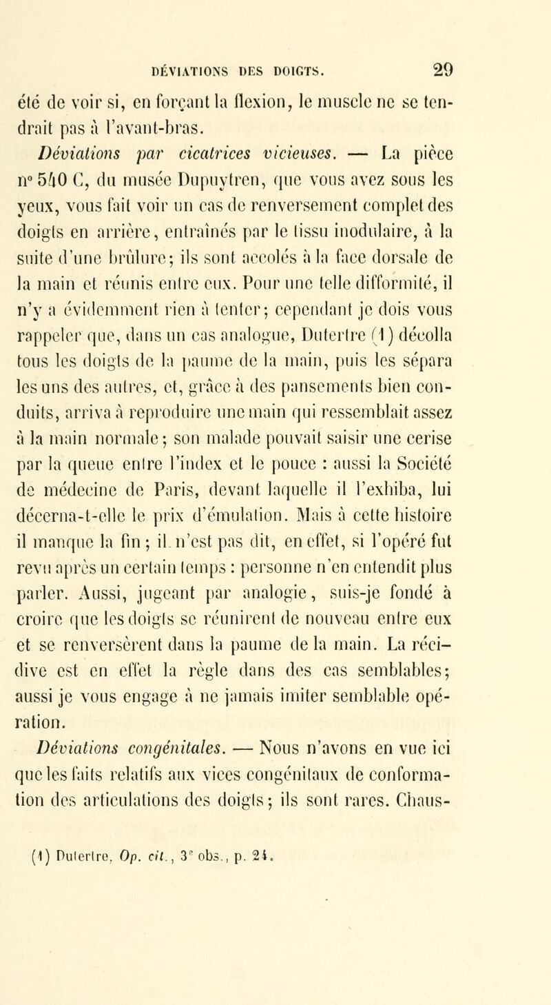 été de voir si, en foiraiit la (lexion, le nuiscle ne se ten- drait pas à l'avanl-bras. Déviations par cicatrices vicieuses. — La pièce n 5fi0 C, du musée Dupuytren, que vous avez sous les yeux, vous fait voir un cas do renverseinont complet des doigts en arrière, entraînés par le tissu inodulaire, à la suite d'une hrùlurc; ils sont accolés à la face dorsale de la main et réunis entre eux. Pour une telle diflbrmité, il n'y a évidemment rien à tenter; cependant je dois vous rappeler que, dans un cas analogue, Dutertre (1) décolla tous les doigts de la i)aiime de la main, puis les sépara les uns des autres, et, grâce à des pansements bien con- duits, arriva à reproduire une main qui ressemblait assez à la main normale; son malade pouvait saisir une cerise par la queue entre l'index et le pouce : aussi la Société de médecine de Paris, devant laquelle il l'exhiba, lui décerna-t-elle le prix d'émulation. Mais à cette histoire il manque la fin ; il n'est pas dit, en effet, si l'opéré fut revu après un certain temps : personne n'en entendit plus parler. Aussi, jugeant par analogie, suis-je fondé à croire que les doigts se réunirent de nouveau entre eux et se renversèrent dans la paume delà main. La réci- dive est en effet la règle dans des cas semblables; aussi je vous engage à ne jamais imiter semblable opé- ration. Déviations congénitales. — Nous n'avons en vue ici que les faits relatifs aux vices congénitaux de conforma- tion des articulations des doigts; ils sont rares. Chaus- (1) Pulerlre. Op. cit., S'obs., p. 24.