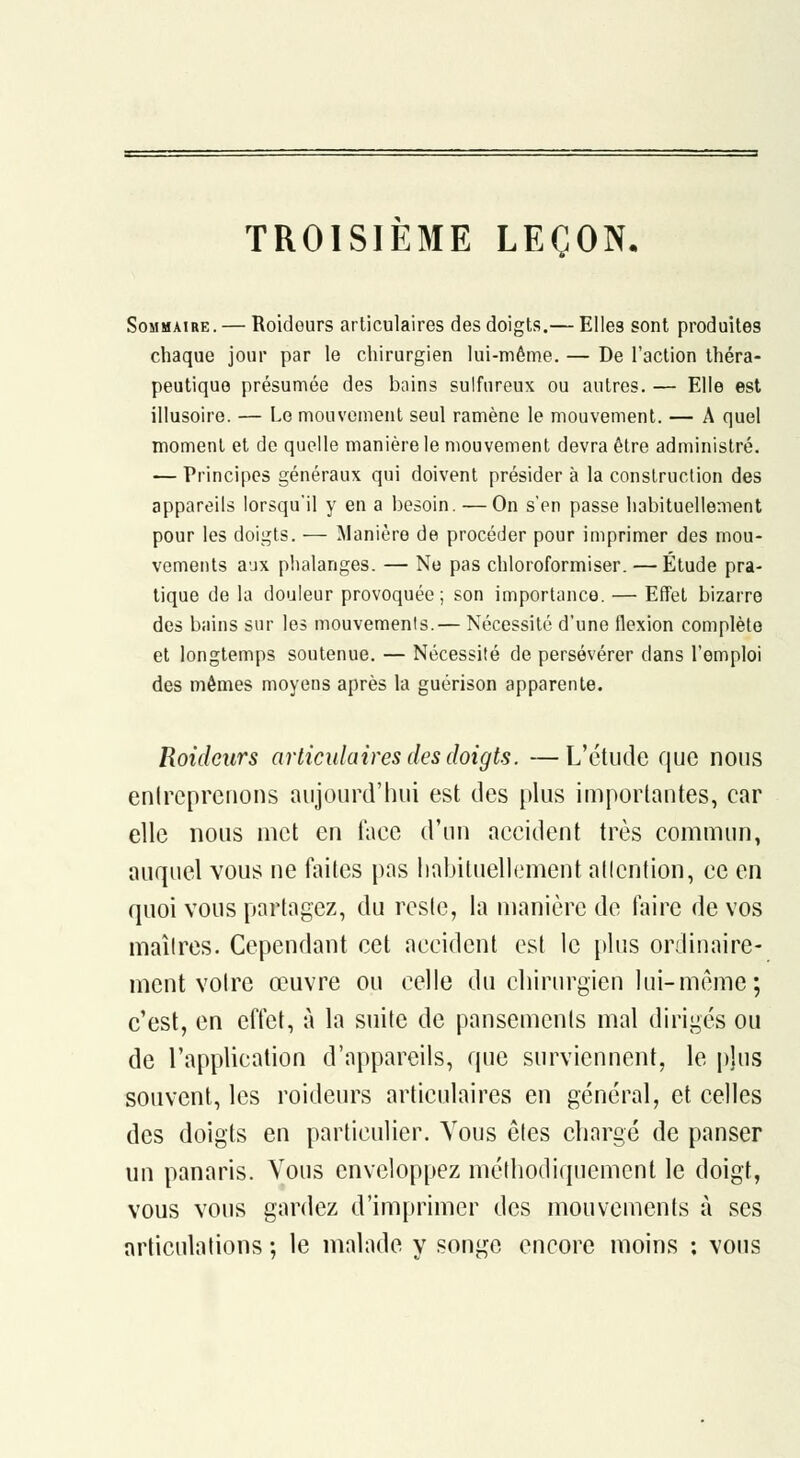 TROISIEME LEÇON, Sommaire. — Roidours articulaires des doigts.— Elles sont produites chaque jour par le chirurgien lui-même. — De l'action théra- peutique présumée des bains sulfureux ou autres. — Elle est illusoire. — Le mouvement seul ramène le mouvement. — A quel moment et de quelle manière le mouvement devra être administré. — Principes généraux qui doivent présider à la construction des appareils lorsqu'il y en a besoin. — On s'en passe habituellement pour les doigts. — ^Manière de procéder pour imprimer des mou- vements aux phalanges. — Ne pas chloroformiser. — Étude pra- tique de la douleur provoquée; son importance. — Effet bizarre des bains sur les mouvemenis.— Nécessité d'une flexion complète et longtemps soutenue. — Nécessité de persévérer dans l'emploi des mêmes moyens après la guérison apparente. Roidours articulaires des doigts. —L'étude que nous enlrcprenons aujourd'hui est des plus importantes, car elle nous met en face d'un accident très commun, auquel vous ne faites pas liabiluellement allcntion, ce en quoi vous partagez, du reste, la manière de faire de vos maîtres. Cependant cet accident est le plus ordinaire- ment votre œuvre ou celle du chirurgien lui-même; c'est, en effet, à la suite de pansements mal dirigés ou de l'appUcation d'appareils, que surviennent, le pjus souvent, les roideurs articulaires en général, et celles des doigts en particulier. Vous êtes chargé de panser un panaris. Vous enveloppez méthodiquement le doigt, vous vous gardez d'imprimer des mouvements à ses articulations ; le malade y songe encore moins : vous