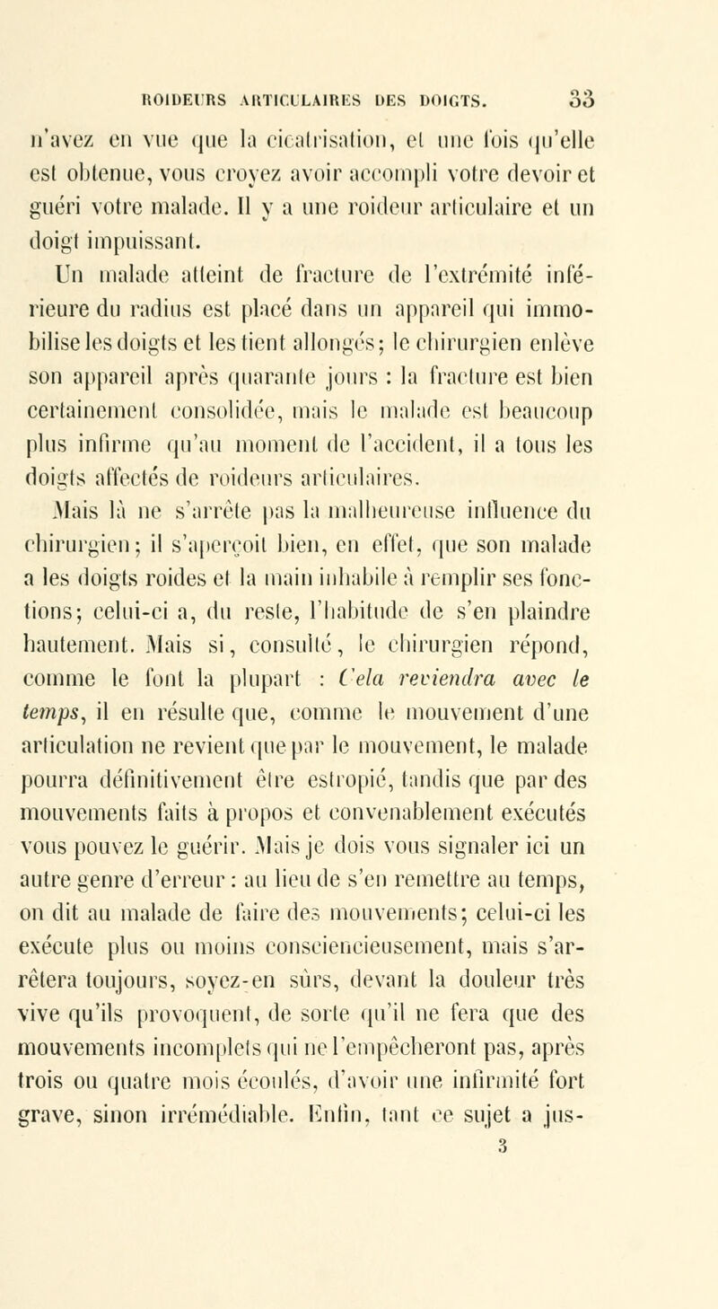 n'avez en vue que la cicatrisation, el une l'ois (lu'elle est obtenue, vous croyez avoir accompli votre devoir et guéri votre malade. Il y a une roideur articulaire et un doigt impuissant. Un malade atteint de Iraclure de l'extrémité inté- rieure du radius est placé dans un appareil qui immo- bilise les doigts et les tient allonges; le cbirurgien enlève son appareil après quarante jours : la fracture est bien certainement consolidée, mais le malade est beaucoup plus infirme qu'au moment de l'accident, il a tous les doigts affectés de roideurs arliculaires. Mais là ne s'arrête |)as la malbeiu'cuse inlluence du cbirurgien; il s'aperçoit bien, en elTet, que son malade a les doigts roides et la main iuliabile à remplir ses fonc- tions; celui-ci a, du resie, l'babitude de s'en plaindre bautement. Mais si, consulté, le cbirurgien répond, comme le font la plupart : Cela reviendra avec le temps^ il en résulte que, comme le mouvenjent d'une arliculation ne revient que par le mouvement, le malade pourra définitivement être estropié, tandis que par des mouvements faits à propos et convenablement exécutés vous pouvez le guérir. Mais je dois vous signaler ici un autre genre d'erreur : au lieu de s'en remettre au temps, on dit au malade de faire des mouvenients; celui-ci les exécute plus ou moins consciencieusement, mais s'ar- rêtera toujours, soyez-en sûrs, devant la douleur très vive qu'ils provoquent, de sorte qu'il ne fera que des mouvements incomplets qui ne l'empêcheront pas, après trois ou quatre mois écoulés, d'avoir une infirmité fort grave, sinon irrémédiable. Enfin, tant ce sujet a jus-