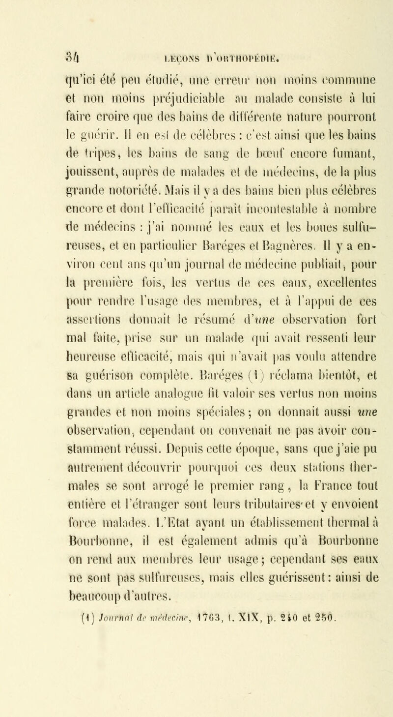 qu'ici élé peu étudié, une erreur non inoins commune et non moins préjudiciable nu malade consisie à lui faire croire que des bains de difl'érente nature pourront le guérir. 11 eu est de célèbres : c'est ainsi que les bains de tiipes, les bains de sang de bœuf encore fumant, jouissent, auprès de malades el de médecins, de la plus grande notoriété. Mais il va des bains bien plus célèbres encore et dont refficacité parait inconlestable à nombre de médecins : j'ai nommé les eaux et les boues sulfu- reuses, et en particulier Haréges et Bagnères. 11 y a en- viron cent ans qu'un journal de médecine publiait, pour la première fois, les vertus de ces eaux, excellentes pour rendre l'usage des membres, et à l'appui de ces assertions donnait le résumé (ïiine observation fort mal faite, prise sur un malade qui avait ressenti leur heureuse eflicacité, mais qui n'avait pas voulu attendre sa guérison complète. Baréges (1) réclama bientôt, et dans un article analogue fit valoir ses vertus non moins grandes et non moins spéciales ; on donnait aussi une observation, cependant on convenait ne pas avoir con- stanunent réussi. Depuis cette époque, sans que j'aie pu autrement découvrir pourquoi ces deux stations ther- males se sont arrogé le premier rang, la France tout entière et l'étranger sont leurs tributaires'el y envoient force malades. L'Etat ayant un établissement thermal à Bourbonne, il est également admis qu'à Bourbonne on rend aux membres leur usage ; cependant ses eaux ne sont pas sulfureuses, mais elles guérissent: ainsi de beaucoup d'aulres. (1) Journal de mMecim^ 17G3, t. XlX, p. 2 40 et 250.