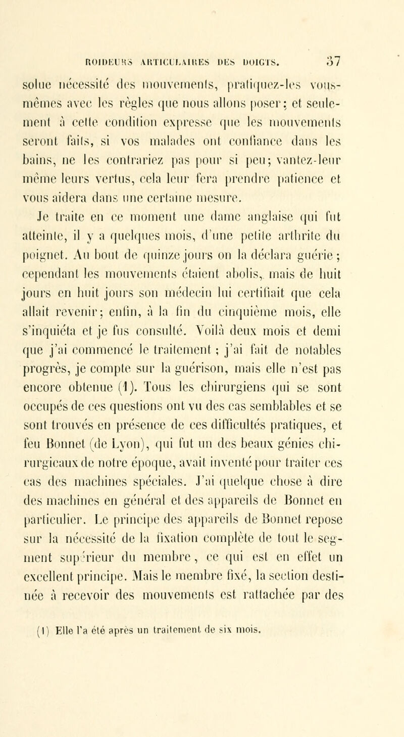 ROIDKUMS VKTICt l,\llîES DES DOIGiS. o7 soliie nécessité des niouviMiieiils, pr;ilii|iie/,-les vouh- niéines avec les règles que nous allons poser; et seule- ment à cette condition expresse (pie les nionvemenis seront ftiils, si vos malades ont confiance dans les bains, ne les conti'ariez pas pour si [)eu; vantez-leur même leurs vertus, cela leiu^ fera prendre [latience et vous aidera dans une certanie mesure. Je traite en ce moment une dame anglaise qui lut atteinte, il y a quelques mois, d'iuie petite arthrite du poignet. Au bout de quinze jours on la déclara guérie; cependant les mouvements étaient abolis, mais de huit jours en huit jours son médecin lui certifiait que cela allait revenir; enfin, à la lin du cinquième mois, elle s'inquiéta et je fus consulté. Yoihî deux mois et demi que j'ai commencé le traitement ; j'ai fait de notables progrès, je compte sur la guérison, mais elle n'est pas encore obtenue (1). Tous les chirurgiens qui se sont occupés de ces questions ont vu des cas semblables et se sont trouvés en présence de ces difficultés pratiques, et feu Bonnet (de Lyon), qui fut un des beaux génies chi- rurgicaux de notre époque, avait inventé pour traiter ces cas des machines spéciales. J'ai ({uelque chose à dire des machines en général et des appareils de Bonnet en particulier. Le principe des appareils de Bonnet repose sur la nécessité de la fixation complète de tout le seg- ment supérieur du membre, ce qui est en effet un excellent principe. Mais le membre fixé, la section desti- née à recevoir des mouvements est rattachée par des (I) Elle l'a été après un traifemeni de six mois.