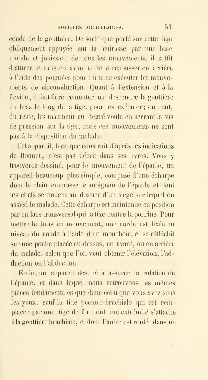 coiido (le la gouttière. De sorte que porté sur cette tige ohiiijucuicnt appuyée sur la cuirasse par une base uK)!)iie cl jouissaut de tous les mouvements, il suffit d'adirer le bras en avant et de le repousser en arrière à l'aide des poignées pour lui faire exécuter les mouve- ments de circumduction. Quant à l'extension et à la llcxion, il faut faire remonter ou descendre la gouttière du bras le long de la tige, pour les exécuter; on peut, du reste, les maintenir au degré voulu en serrant la vis de pression sur la tige, mais ces mouvements ne sont pas à la disposition du malade. Cet appareil, bien que construit d'après les indications de Bonnet, n'est pas décrit dans ses livres. Vous y trouverez dessiné, pour le mouvement de l'épaule, un appareil beaucoup plus simple, composé d'une écharpe dont le plein embrasse le moignon de l'épaule et dont les chefs se nouent au dossier d'un siège sur lequel on assied le malade. Cette écharpe est maintenue en position par un lacs transversal qui la lixe contre la poitrine. Pour mettre le bras en mouvement, une corde est fixée au niveau du coude à l'aide d'un mouchoir, et se réfléchit sur une poulie placée au-dessus, en avant, ou en arrière du malade, selon que l'on veut obtenir l'élévation, l'ad- duction ou l'abduction. Enfin, un appareil destiné à assurer la rotation de l'épaule, et dans lequel nous retrouvons les mêmes pièces fondamentales que dans celui que vous avez sous les yeux, sauf la tige pectoro-brachiale qui est rem- placée par une tige de fer dont une extrémité s'attache à la gouttière brachiale, et dont l'autre est roulée dans un