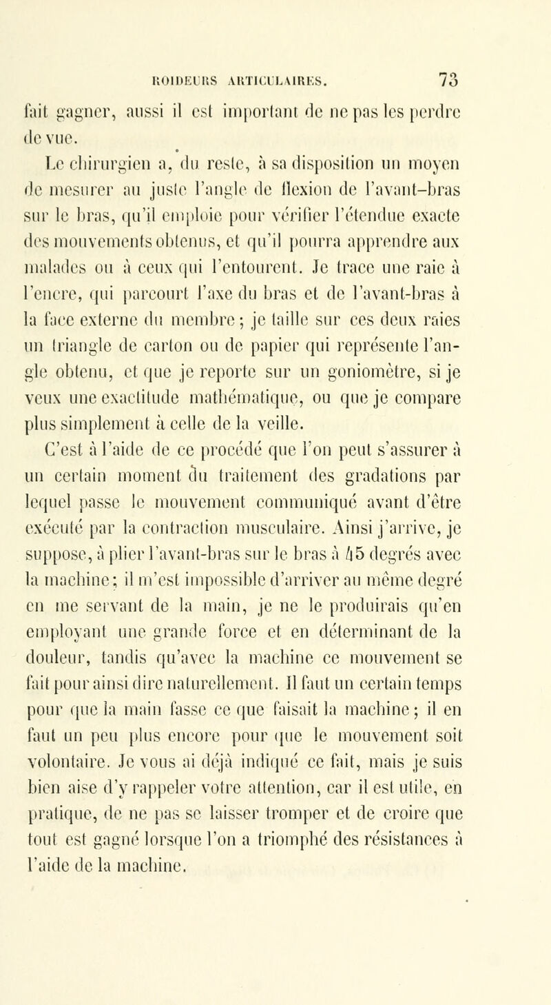 lail gagner, aussi il est imporlant de ne pas les perdre (le vue. Le cliirurgien a, du resle, à sa disposition nn moyen (le mesurer au jusie l'angle de llexion de l'avant-bras sur le bras, qu'il enii)loie pour vérifier l'étendue exacte des mouvements obtenus, et qu'il pourra apprendre aux malades ou à ceux qui l'entourent. Je trace une raie à l'encre, (|ui parcourt l'axe du bras et de l'avant-bras à la face externe du membre ; je taille sur ces deux raies un triangle de carton ou de papier qui représente l'an- gle obtenu, et que je reporte sur un goniomètre, si je veux une exactitude matbématique, ou que je compare plus simplement à celle de la veille. C'est à l'aide de ce procédé que l'on peut s'assurer à un certain moment tlu traitement des gradations par lequel passe le mouvement communiqué avant d'être exécuté par la contraction musculaire. Ainsi j'arrive, je suppose, à plier l'avant-bras siu^ le bras à /i5 degrés avec la machine; il m'est impossible d'arriver au même degré en me servant de la main, je ne le produirais qu'en employant une grande force et en déterminant de la douleur, tandis qu'avec la machine ce mouvement se fait pour ainsi dire naturellement. Il faut un certain temps pour que la main fasse ce que faisait la machine; il en faut un peu plus encore pour (jue le mouvement soit volontaire. Je vous ai déjà indiqué ce fait, mais je suis bien aise d'y rappeler votre attention, car il est utile, en pratique, de ne pas se laisser tromper et de croire que tout est gagné lorsque l'on a triomphé des résistances à l'aide de la machine.