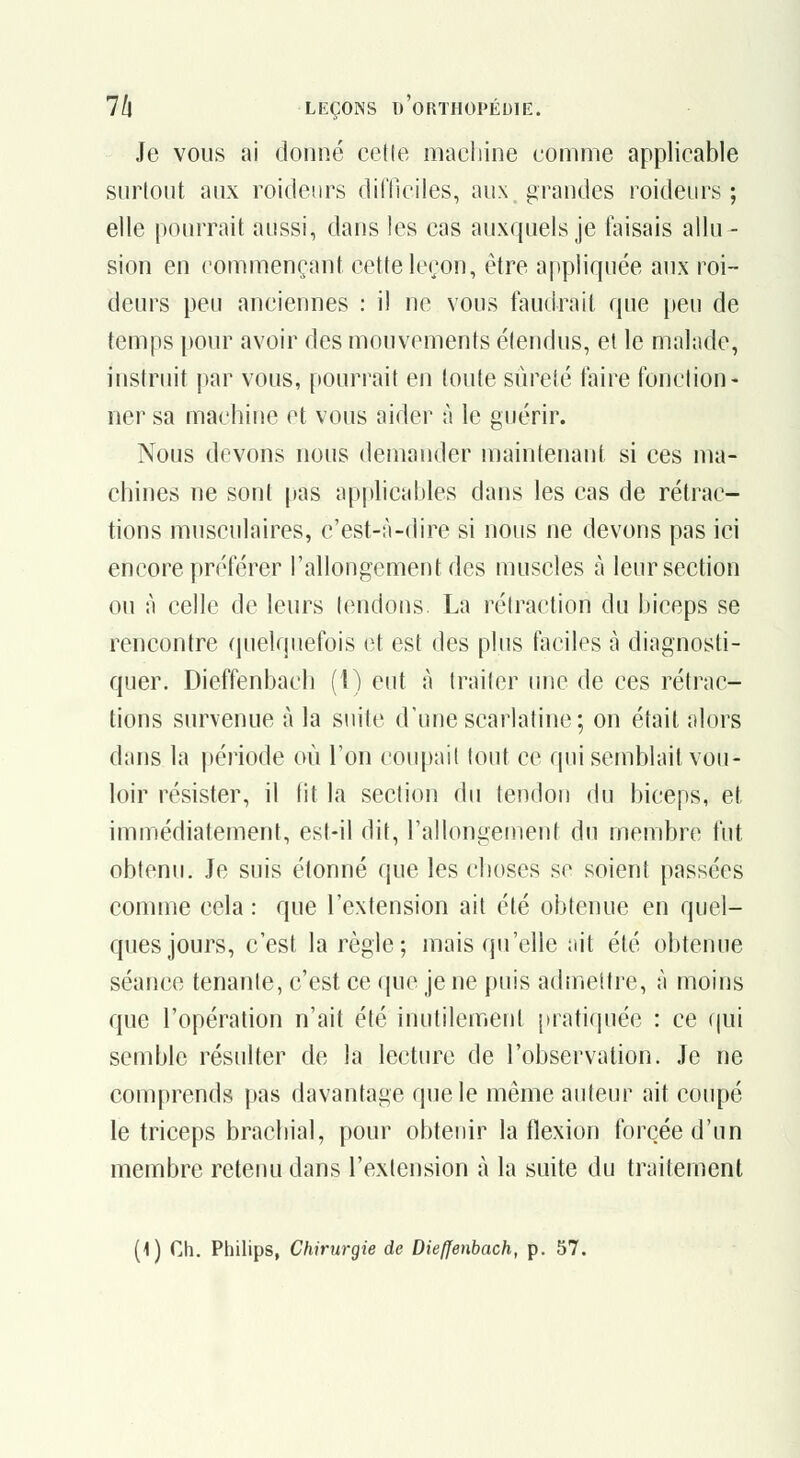 Je vous ai donné cette maeliine comme applicable surtout aux roideurs dilTiciles, aux. grandes roideurs ; elle ()ourrait aussi, dans les cas auxquels je taisais allu- sion en commençant cette leçon, être appliquée aux roi- deurs peu anciennes : il ne vous faudrait que jjeu de temps pour avoir des mouvements étendus, et le malade, instruit par vous, pourrait en toute sûreté faire fonction- ner sa machine et vous aider à le guérir. Nous devons nous demander maintenant si ces ma- chines ne sont pas applicables dans les cas de rétrac- tions musculaires, c'est-à-dire si nous ne devons pas ici encore pri'férer l'allongement des muscles h leur section ou à celle de leurs tendons. La rétraction du biceps se rencontre quelquefois et est des plus faciles à diagnosti- quer. Dieffenbach (1) eut à traiter une de ces rétrac- tions survenue à la suite d'une scarlatine; on était alors d;ms la |)ériode où l'on coupait tout ce qui semblait vou- loir résister, il lit la section du tendon du biceps, et immédiatement, est-il dit, l'allongement du membre fut obtenu. Je suis étonné que les choses se soient passées comme cela : que l'extension ait été obtenue en quel- ques jours, c'est la règle; mais qu'elle ait été obtenue séance tenante, c'est ce que je ne puis admettre, à moins que l'opération n'ait été inutilement juatiquée : ce f|ui semble résulter de la lecture de l'observation. Je ne comprends pas davantage que le même auteur ait coupé le triceps brachial, pour obtenir la flexion forcée d'un membre retenu dans l'extension à la suite du traitement