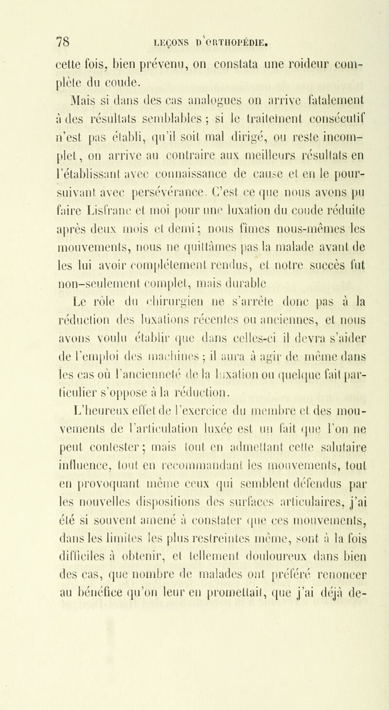 cette fois, bien prévenu, on constata une roideur com- plèle du coude. Mais si dans des cas analogues on arrive fatalement à des résultats semjjlablcs ; si le trailelnent consécutif n'est pas établi, qu'il soit mal dirigé, ou reste incom- plet, on arrive au contraire aux meilleurs résultats en l'établissant avec comiaissance de cause et en le pour- suivant avec persévérance. C'est ce que nous avons pu faire LisiVanc et moi pour une luxation du coude réduite après deux mois et demi ; nous fîmes nous-mêmes les mouvements, nous ne quittâmes pas la malade avant de les lui avoir complètement rendus, et notre succès fut non-seulement complet, mais durable Le rôle du <'liirurgien ne s'arrête donc pas à la réduction des luxations récentes ou anciennes, et nous avons voulu établir que dans celles-ci il devra s'aider de l'emploi des machines ; il aura à agir de môme dans les cas où l'ancienneté de la luxation ou quelque fait [)ar- ticulier s'oppose à la réduction. L'heureux effet de l'exercice du membre et des mou- vements de l'articulation luxée est uii fait que l'on ne peut contester ; mais tout en admettant cette salutaire influence, tout en recommandant les mouvements, tout en provoquant même ceux qui semblent défendus par les nouvelles dispositions des surfaces articulaires, j'ai été si souvent amené à constater (pie ces mouvements, dans les limites les plus restreintes même, sont à la fois difllciles à obtenir, et tellement douloureux dans bien des cas, que nombre de malades ont préféré renoncer au bénéfice qu'on leur en promettait, que j'ai déjà de-