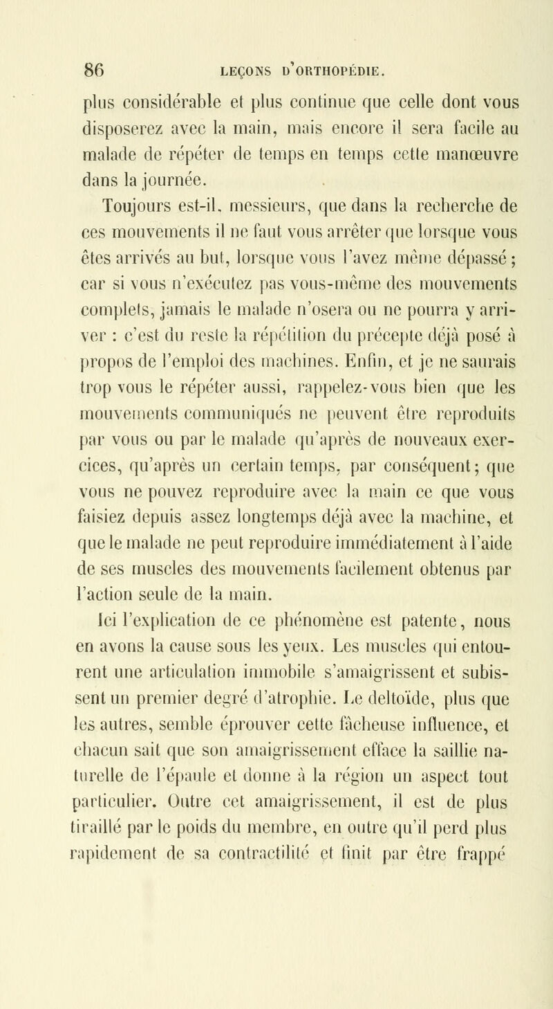 plus considérable et plus continue que celle dont vous disposerez avec la main, mais encore il sera facile au malade de répéter de temps en temps cette manœuvre dans la journée. Toujours est-il. messieurs, que dans la recherche de ces mouvements il ne faut vous arrêter que lorsque vous êtes arrivés au but, lorsque vous l'avez menie dépassé ; car si vous n'exécutez pas vous-même des mouvements complets, jamais le malade n'osera ou ne pourra y arri- ver : c'est du reste la répétition du précepte déjà posé à propos de l'emploi des machines. Enfin, et je ne saurais trop vous le répéter aussi, rappelez-vous bien que les mouvements communiqués ne peuvent être reproduits par vous ou par le malade qu'après de nouveaux exer- cices, qu'après un certain temps, par conséquent ; que vous ne pouvez reproduire avec la main ce que vous faisiez depuis assez longtemps déjà avec la machine, et que le malade ne peut reproduire immédiatement à l'aide de ses muscles des mouvements l'acilement obtenus par l'action seule de la main. Ici l'explication de ce phénomène est patente, nous en avons la cause sous les yeux. Les muscles qui entou- rent une articulation immobile s'amaigrissent et subis- sent un premier degré d'atrophie. Le deltoïde, plus que les autres, semble éprouver cette fâcheuse influence, et chacun sait que son amaigrissement efface la saillie na- turelle de l'épaule et donne à la région un aspect tout particulier. Outre cet amaigrissement, il est de plus tiraillé par le poids du membre, en outre qu'il perd plus rapidement de sa contractilité et finit par être frappé