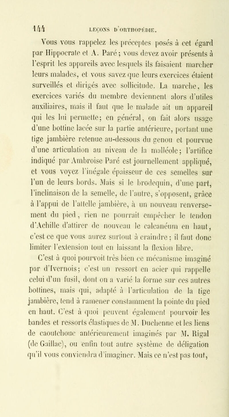 Vous VOUS rappelez les préceptes posés à cet égard par Hippocrate et A. Paré; vous devez avoir présents à l'esprit les appareils avec lesquels ils faisaient marcher leurs malades, et vous savez que leurs exercices étaient surveillés et dirigés avec sollicitude. La marche, les exercices variés du membre deviennent alors d'utiles auxiliaires, mais il faut que le malade ait un appareil qui les lui permette; en général, on fait alors usage d'une bottine lacée sur la partie antérieure, portant une tige jambière retenue au-dessous du genou et pourvue d'une articulation au niveau de la malléole; l'arlifice indiqué par Ambroise Paré est journellement appliqué, et vous voyez l'inégale épaisseur de ces semelles sur l'un de leurs bords. Mais si le brodequin, d'une part, l'inclinaison de la semelle, de l'autre, s'opposent, grâce à l'appui de Taitelle jambière, à un nouveau renverse- ment du pied, rien ne pourrait empêcher le tendon d'Achille d'attirer de nouveau le calcanéum en haut, c'est ce que vous aurez surtout à craindre ; il faut donc limiter l'extension tout en laissant la flexion libre. C'est à quoi pourvoit très bien ce mécanisme imaginé par d'Ivernois; c'est un ressort en acier qui rappelle celui d'un fusil, dont on a varié la forme sur ces autres bottines, mais qui, adapté à l'articulation de la tige jambière, tend à ramener constamment la pointe du pied en haut. C'est à quoi peuvent également pourvoir les bandes et ressorts élastiques de M. Duchenne et les liens de caoutchouc antérieurement imaginés par 31. Rigal (de Gaillac), ou enfin tout autre système de déligation qu'il vous conviendra d'imaginer. Mais ce n'est pas tout,