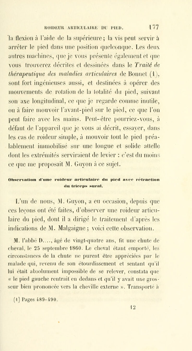 'l;i tlcxioii à l'iiidc de In supérieure; la vis peut servir h arrêter le pied dans une position (pieleonque. Les deux autres machines, i|*-\i*^ vous présenic ('galenient et ipie vous trouverez déeriles et dessinées dans le Traité de thérapeutique des maladies ariicidaires de Bonnet (1), sont fort ingénieuses aussi, et destinées à opérer des mouvements de rotation de la totalité du pied, suivant son axe longitudinal, ee (pie je regarde comme inutile, ou à faire mouvoir l'avant-pied sur le pied, ce que l'on peut taire avec les mains. Peut-être i)ourriez-vous, à défaut de l'appareil que je vous ai décrit, essayer, dans les cas de roideur simple, à mouvoir tout le pied préa- lablement immobilisé sur une longue et solide attelle dont les extrémités serviraient de levier : c'est du moins ce (piC me proposait M. Guyon à ce sujet. Ob»«ei*viition il'iine rouieiir articulaire <lii iiiud avec rétraction «lu trieep»» »«urnl. L'un de nous, M. Guyon, a eu occasion, depuis que ces leçons ont été faites, d'observer une roideur articu- laire du pied, dont il a dirigé le traitement d'après les indications de M. Malgaigne ; voici cette observation. M. l'abbé D...., âgé de vingt-quatre ans, fit une chute de cheval, le 25 septembre 1860. Le cheval étant emporté, tes circonstances de ta chute ne; purent être appréciées par te malade (jui, revenu de son étourdissement et sentant qu'il lui était aljsolunient impossible de se relever, constata que « le pied gauche rentrait en dedans et qu'il y avait une gros- seur bien prononcée vers ta cheville externe ». Transporté à (1) Pages 489-490. 12