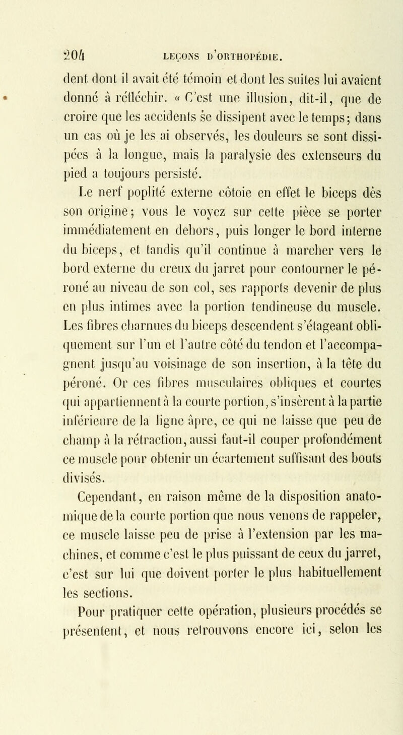 dent dont il avait été témoin et dont les suites lui avaient donné à rétléchir. «C'est une illusion, dit-il, que de croire que les accidenls se dissipent avec le temps; dans un cas où je les ai observés, les douleurs se sont dissi- pées à la longue, mais la paralysie des extenseurs du pied a toujours persisté. Le nerf poplilé externe côtoie en effet le biceps dès son origine; vous le voyez sur celte pièce se porter immédiatement en dehors, puis longer le bord interne du biceps, et (andis qu'il continue à marcher vers le bord externe du creux du jarret pour contourner le pé- roné au niveau de son col, ses rapports devenir de plus en plus intimes avec la portion tendineuse du muscle. Les fibres charnues du biceps descendent s'étageant obli- quement sur l'un et l'autre côté du tendon et l'accompa- gnent jusqu'au voisinage de son insertion, à la tête du péroné. Or ces fibres musculaires obliques et courtes qui appartiennent à la courte portion, s'insèrent à la partie inférieure de la ligne fqire, ce qui ne laisse que peu de champ à la rétraction, aussi faut-il couper profondément ce muscle [)our obtenir un écartement suffisant des bouts divisés. Cependant, en raison même de la disposition anato- miquedela courte portion que nous venons de rappeler, ce muscle laisse peu de prise à l'extension par les ma- chines, et comme c'est le plus puissant de ceux du jarret, c'est sur lui que doivent porter le plus habituellement les sections. Pour pratiquer cette opération, plusieurs procédés se présentent, et nous retrouvons encore ici, selon les