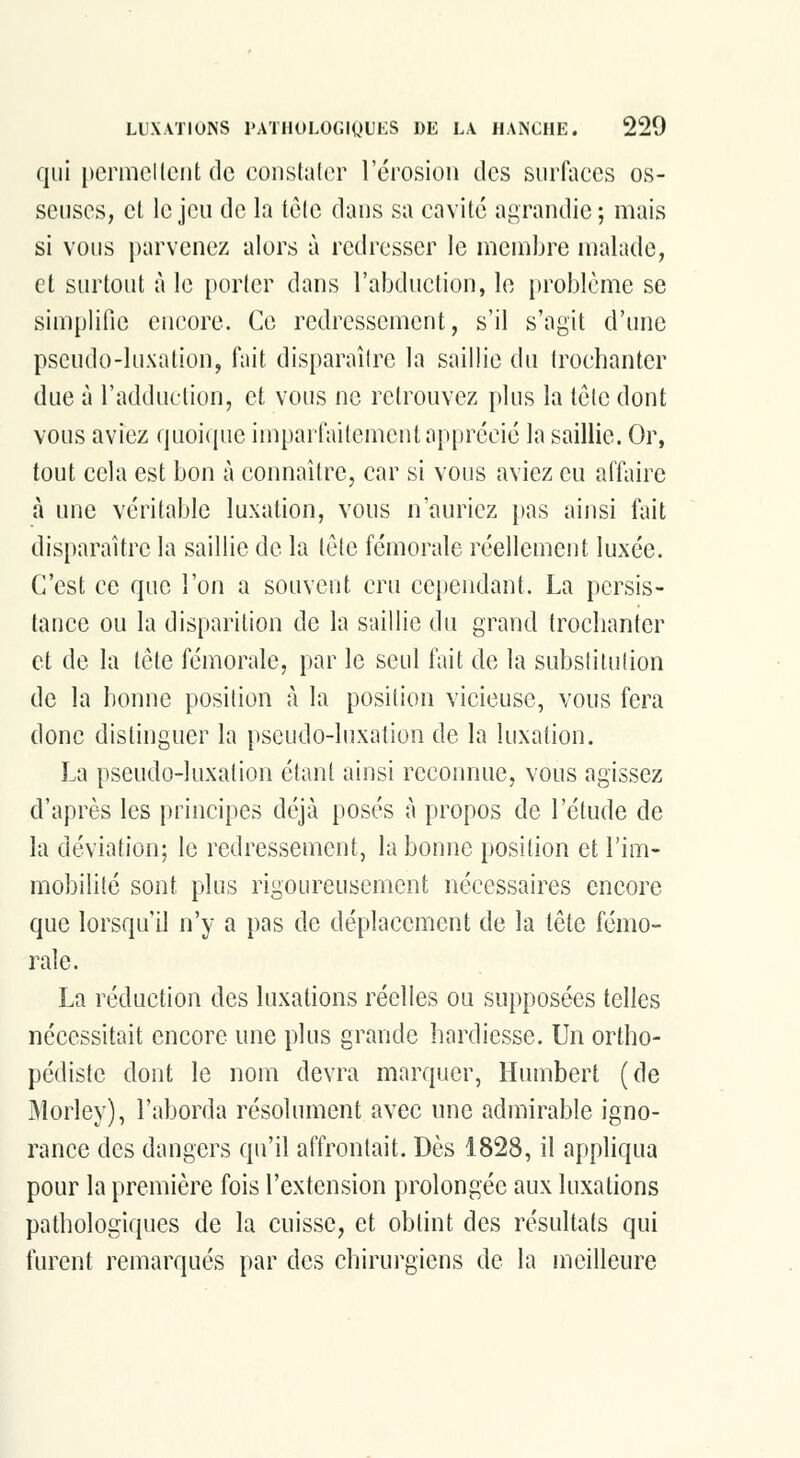 qui permettent de constater Térosion des sur(\ices os- seuses, et le jeu de la tète dans sa cavité agrandie; mais si vous parvenez alors à redresser le membre malade, et sui'tout à le porter dans l'abduction, le i)roblcme se simplifie encore. Ce redressement, s'il s'agit d'imc pseudo-luxation, fait disparaître la saillie du trocbanter due à l'adduction, et vous ne retrouvez plus la tôle dont vous aviez (juoi(pie imparfaitement apprécié la saillie. Or, tout cela est bon à connaître, car si vous aviez eu afdiire à une véritable luxation, vous n'auriez [)as ainsi fait disparaître la saillie de la tète fémorale réellement luxée. C'est ce que l'on a souvent cru cependant. La persis- tance ou la disparition de la saillie du grand trocbanter et de la tête fémorale, par le seul fait de la substitution de la bonne position à la position vicieuse, vous fera donc distinguer la pseudo-luxation de la luxation. La pseudo-luxation étant ainsi reconnue, vous agissez d'après les principes déjà posés à propos de l'étude de la déviation; le redressement, la bonne position et l'im- mobilité sont plus rigoureusement nécessaires encore que lorsqu'il n'y a pas de déplacement de la tête fémo- rale. La réduction des luxations réelles ou supposées telles nécessitait encore une plus grande hardiesse. Un ortho- pédiste dont le nom devra marquer, Humbert (de jMorley), l'aborda résolument avec une admirable igno- rance des dangers qu'il affrontait. Dès 1828, il appliqua pour la première fois l'extension prolongée aux luxations pathologiques de la cuisse, et obtint des résultats qui furent remarqués par des chirurgiens de la meilleure