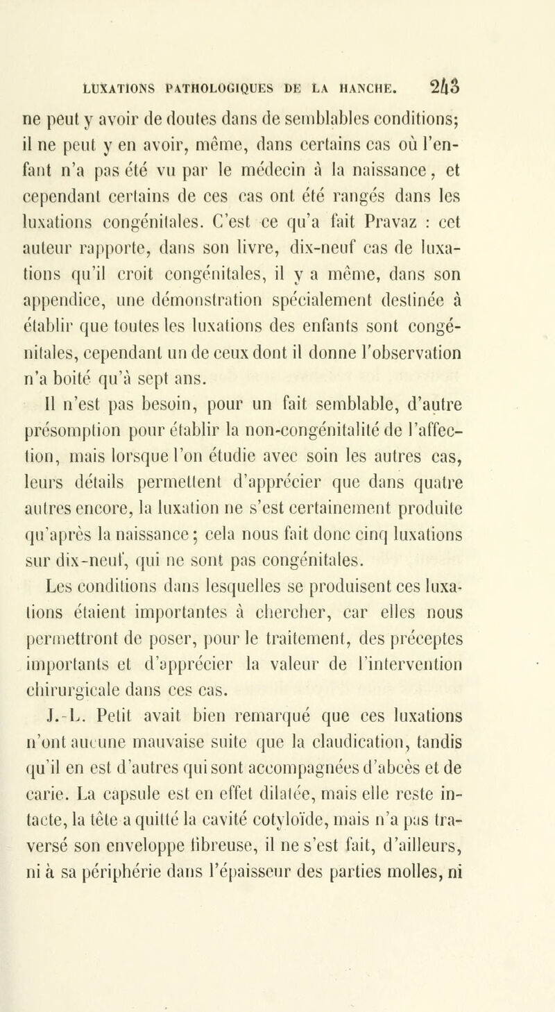 ne peut y avoir de doutes dans de semblables conditions; il ne peut y en avoir, même, dans certains cas où l'en- fant n'a pas été vu par le médecin à la naissance, et cependant certains de ces cas ont été rangés dans les luxations congénitales. C'est ce qu'a f\ùt Pravaz : cet auteur ra|)porte, dans son livre, dix-neuf cas de luxa- tions qu'il croit congénitales, il y a même, dans son appendice, une démonstration spécialement destinée à établir que toutes les luxations des enfants sont congé- nitales, cependant un de ceux dont il donne l'observation n'a boité qu'à sept ans. Il n'est pas besoin, pour un fait semblable, d'autre présomption pour établir la non-congénitalité de l'affec- tion, mais lorsque l'on étudie avec soin les autres cas, leurs détails permettent d'apprécier que dans quatre autres encore, la luxation ne s'est certainement produite (ju'après la naissance ; cela nous fait donc cinq luxations sur dix-neuf, qui ne sont pas congénitales. Les conditions dans lesquelles se produisent ces luxa- lions étaient importantes à cherclier, car elles nous permettront de poser, pour le traitement, des préceptes importants et d'apprécier la valeur de l'intervention chirurgicale dans ces cas. J.-L. Petit avait bien remarqué que ces luxations n'ont aucune mauvaise suite que la claudication, tandis qu'il en est d'autres qui sont accompagnées d'abcès et de carie. La capsule est en effet dilalée, mais elle reste in- tacte, la tête a quitté la cavité cotyloïde, mais n'a pas tra- versé son enveloppe iibreuse, il ne s'est fait, d'ailleurs, ni à sa périphérie dans l'épaisseur des parties molles, ni