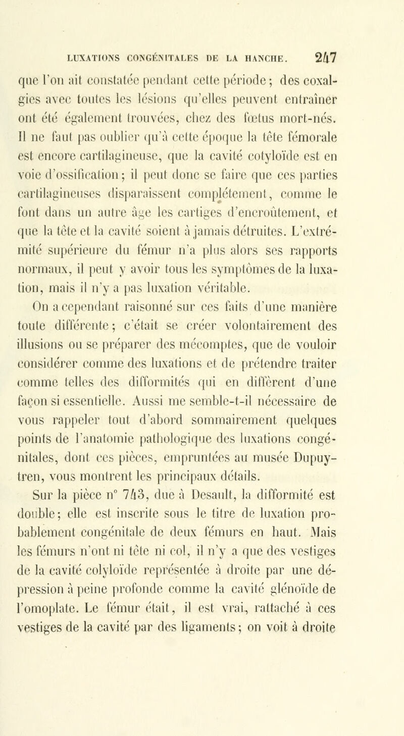 que Ton ait constatée pendant cette période ; des coxal- gies avec toutes les lésions qu'elles peuvent entraîner ont été également trouvées, chez des f(Etus mort-nés. Il ne faut [)as oublier qu'à cette époque la tête fémorale est encore cartilagineuse, que la cavité cotyloïde est en voie d'ossification ; il peut donc se faire que ces parties cartilagineuses disparaissent complètement, comme le font dans un autre âge les cartiges d'encroûtement, et que la tète et la cavité soient à jamais détruites. L'extré- mité supérieure du fémur n'a plus alors ses rapports normaux, il peut y avoir tous les symptômes de la luxa- tion, mais il n'y a pas luxation véritable. On a cependant raisonné sur ces faits d'une manière toute différente; c'était se créer volontairement des illusions ou se préparer des mécomptes, que de vouloir considérer comme des luxations et de prétendre traiter comme telles des difformités qui en diffèrent d'une façon si essentielle. Aussi me semble-t-il nécessaire de vous rappeler tout d'abord sommairement quelques points de l'anatomie patliologique des luxations congé- nitales, dont ces pièces, empruntées au musée Dupuy- tren, vous montrent les principaux détails. Sur la pièce n° 7^i3, due à Desault, la difformité est double ; elle est inscrite sous le titre de luxation pro- bablement congénitale de deux fémurs en haut. Mais les fémurs n'ont ni tête ni col, il n'y a que des vestiges de la cavité colyloïde représentée à droite par une dé- pression à peine profonde comme la cavité glénoïde de l'omoplate. Le fémur était, il est vrai, rattaché à ces vestiges de la cavité par des ligaments ; on voit à droite