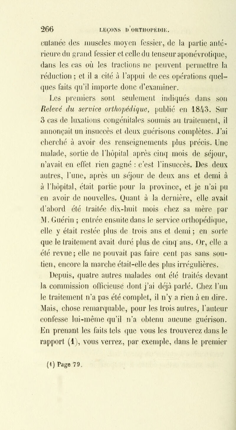 cutanée des muscles moyen fessier, de la partie anté- rieure du grand fessier et celle du tenseur aponévrotique, dans les cas où les tractions ne peuvent permettre la réduction ; et il a cité à l'appui de ces opérations rpiel- ques faits qu'il importe donc d'examiner. Les premiers sont seulement indiqués dans son Relevé du service orthopédique, publié en 18/i3. Sur 3 cas de luxations congénitales soumis au traitement, il annonçait un insuccès et deux guérisons complètes. J'ai cherché à avoir des renseignements plus précis. Une malade, sortie de l'hôpital après cinq mois de séjour, n'avait en effet rien gagné : c'est l'insuccès. Des deux autres, l'une, après un séjour de deux ans et demi à à l'hôpital, était partie pour la province, et je n'ai pu en avoir de nouvelles. Quant à la dernière, elle avait d'abord été traitée dix-huit mois chez sa mère par IM. Guérin ; entrée ensuite dans le service orthopédique, elle y était restée plus de trois ans et demi ; en sorte que le traitement avait duré plus de cinq ans. Or, elle a été revue ; elle ne pouvait pas faire cent pas sans sou- tien, encore la marche était-elle des plus irrégulières. Depuis, quatre autres malades ont été traités devant la commission officieuse dont j'ai déjà parlé. Chez l'un le traitement n'a pas été complet, il n'y a rien à en dire. ]Mais, chose remarquable, pour les trois autres, l'auteur confesse lui-même qu'il n'a obtenu aucune guérison. En prenant les faits tels que vous les trouverez dans le rapport (i), vous verrez, par exemple, dans le premier (4) Page 79.