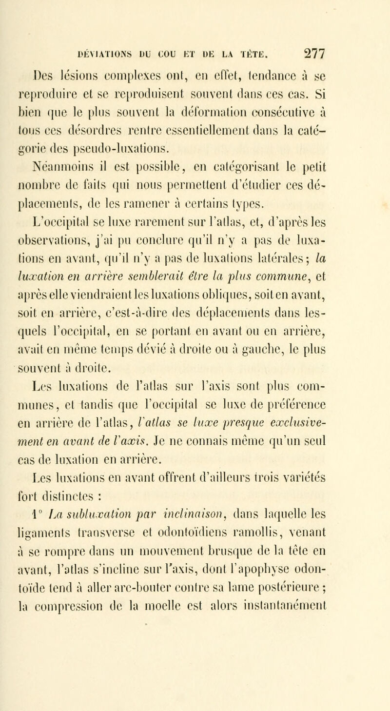 Des lésions complexes ont, en elTel, lendancc à se re|)roduire et se reproduisent souvent dans ces cas. Si bien (jne le pins souvent la délbrniation cxjnsécutive à tous ces désordres rentre essentiellement dans la caté- gorie des pseudo-luxations. Néanmoins il est possible, en catégorisant le petit nombre de faits qui nous permettent d'étudier ces dé- placements, de les ramener à certains types. L'occipital se luxe rarement sur l'atlas, et, d'après les observations, j'ai pu conclure qu'il n'y a pas de luxa- tions en avant, qu'il n'y a pas de luxations latérales; la luxation en arrière semblerait être la plus commune^ et après elle viendraient les luxations obliques, soit en avant, soit en arrière, c'est-à-dire des déplacements dans les- quels l'occipital, en se portant en avant ou en arrière, avait en même temps dévié à droite ou à gauche, le plus souvent à droite. Les luxations de l'adas sur l'axis sont plus com- munes, et tandis que l'occipital se luxe de préférence en arrière de l'atlas, Vallas se luxe presque exclusive- ment en avant de Vaxis. Je ne connais même qu'un seul cas de luxation en arrière. Les luxations en avant offrent d'ailleurs trois variétés fort distinctes : 1° La subluxalion par inclinaison, dans laquelle les ligaments transverse et odontoïdiens ramollis, venant à se rompre dans un mouvement brusque de la tête en avant, l'atlas s'incline sur Taxis, dont l'apophyse odon- toïde tend à aller arc-bouler contre sa lame postérieure ; la compression de la moelle est alors instantanément