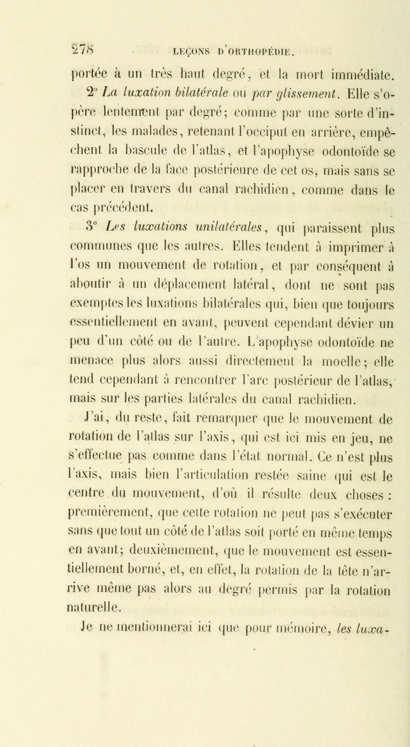 portée à un très haut degré, et la mort immédiate. 2 La luxation bilatérale ou par glissement. Elle s'o- père lentement par degré; comme par une sorte d'in- stinct, les malades, retenant l'occiput en arrière, empê- chent la bascule de l'atlas, et l'apophyse odontoïde se rapproche de la face postérieure de cet os, mais sans se placer en travers du canal rachidien, comme dans le cas précédent. 3° Les luxations unilatérales, qui paraissent plus communes que les autres. Elles tendent à imprimer à l'os un mouvement de rotation, et par conséquent à aboutir à un déplacement latéral, dont ne sont pas exemptes les luxations bilatérales qui, bien que toujours essentiellement en avant, peuvent cependant dévier un peu d'un côté ou de l'autre. L'apophyse odontoïde ne menace plus alors aussi directement la moelle; elle tend cependant à rencontrer l'arc postérieur de l'atlas, mais sur les parties latérales du canal rachidien. J'ai, du reste, fait remarquer que le mouvement de rotation de l'atlas sur l'axis, qui est ici mis en jeu, ne s'effectue pas comme dans l'état normal. Ce n'est plus l'axis, mais bien l'articulation restée saine qui est le centre du mouvement, d'où il résulte deux choses: premièrement, que celte rotation ne peut pas s'exécuter sans que tout un côté de l'atlas soit porté en même temps en avant; deuxièmement, que le mouvement est essen- tiellement borné, et, en effet, la rotation de la tête n'ar- rive même pas alors au degré permis par la rotation naturelle. Je ne mentionnerai ici que pour mémoire, les luxa-