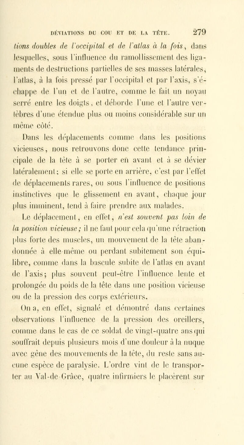 lions doubles de l'occipital et de Vatlas à la fois ^ dans lesquelles, sous l'iutlueuee du ramollissement des liga- ments de destruelioiis partielles de ses masses latérales, l'atlas, à la fois pressé par l'oceipital et par l'axis, s'é- chappe de l'un et de l'autre, eomme le fait un noyau serré entre les doigts, et déborde l'une et l'autre ver- tèbres d'une étendue plus ou moins considérable sur uti même côté. Dans les déplacements comme dans les positions vicieuses, nous retrouvons donc cette tendance prin- cipale de la tête à se porter en avant et à se dévier latéralement; si elle se porte en arrière, c'est par l'effet de déplacements rares, ou sous l'influence de positions instinctives que le glissement en avant, chaque jour [)lus imminent, tend à faire prendre aux malades. Le déplacement, en effet, nest souvent pas loin de la position vicieuse ; il ne faut pour cela qu'une rétraction plus forte des muscles, un mouvement de la tête aban- donnée à elle même ou perdant subitement son équi- libre, comme dans la bascule subite de l'atlas en avant de l'axis; plus souvent peut-être l'influence lente et prolongée du poids de la tête dans une position vicieuse ou de la pression des corps extérieurs. On a, en effet, signalé et démontré dans certaines observations l'influence de la pression des oreillers, comme dans le cas de ce soldat de vingt-quatre ans qui souffrait depuis plusieurs mois d'une douleur à la nuque avec gêne des mouvements de la tête, du reste sans au- cune espèce de paralysie. L'ordre vint de le transpor- ter au Val-de-Grâce, quatre infirmiers le placèrent sur