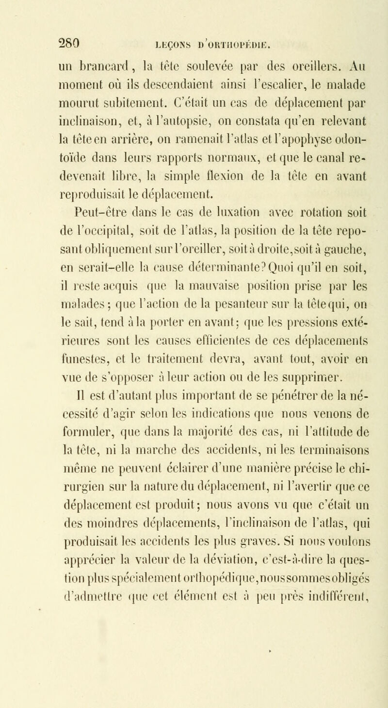 un brancard, la tête soulevée par des oreillers. Au momeut où ils descendaient ainsi l'escalier, le malade mourut subitement. C'était un cas de déplacement par inclinaison, et, à l'autopsie, on constata qu'en relevant la tète en arrière, on ramenait l'atlas et l'apophyse odon- toïde dans leurs rapports normaux, et que le canal re- devenait libre, la simple flexion de la tête en avant reproduisait le déplacement. Peut-être dans le cas de luxation avec rotation soit de l'occipital, soit de l'atlas, la position de la tête repo- sant obliquement sur l'oreiller, soit à droite,soit à gauche, en serait-elle la cause déterminante?Quoi qu'il en soit, il reste acquis que la mauvaise position prise par les malades ; que l'action de la pesanteur sur la tête qui, on le sait, tend à la porter en avant; que les pressions exté- rieures sont les causes efficientes de ces déplacements funestes, et le traitement devra, avant tout, avoir en vue de s'opposer à leur action ou de les supprimer. Il est d'autant plus important de se pénétrer de la né- cessité d'agir selon les indications que nous venons de formuler, que dans la majorité des cas, ni l'attitude de la tète, ni la marche des accidents, ni les terminaisons même ne peuvent éclairer d'une manière précise le chi- rurgien sur la nature du déplacement, ni l'avertir que ce déplacement est produit; nous avons vu que c'était un des moindres déplacements, l'inclinaison de l'atlas, qui produisait les accidents les plus graves. Si nous voulons apprécier la valeur de la déviation, c'est-à-dire la ques- tion plus spécialement orthopédique,noussommesobligés d'admettre (pic cet élément est à peu près indifférent,