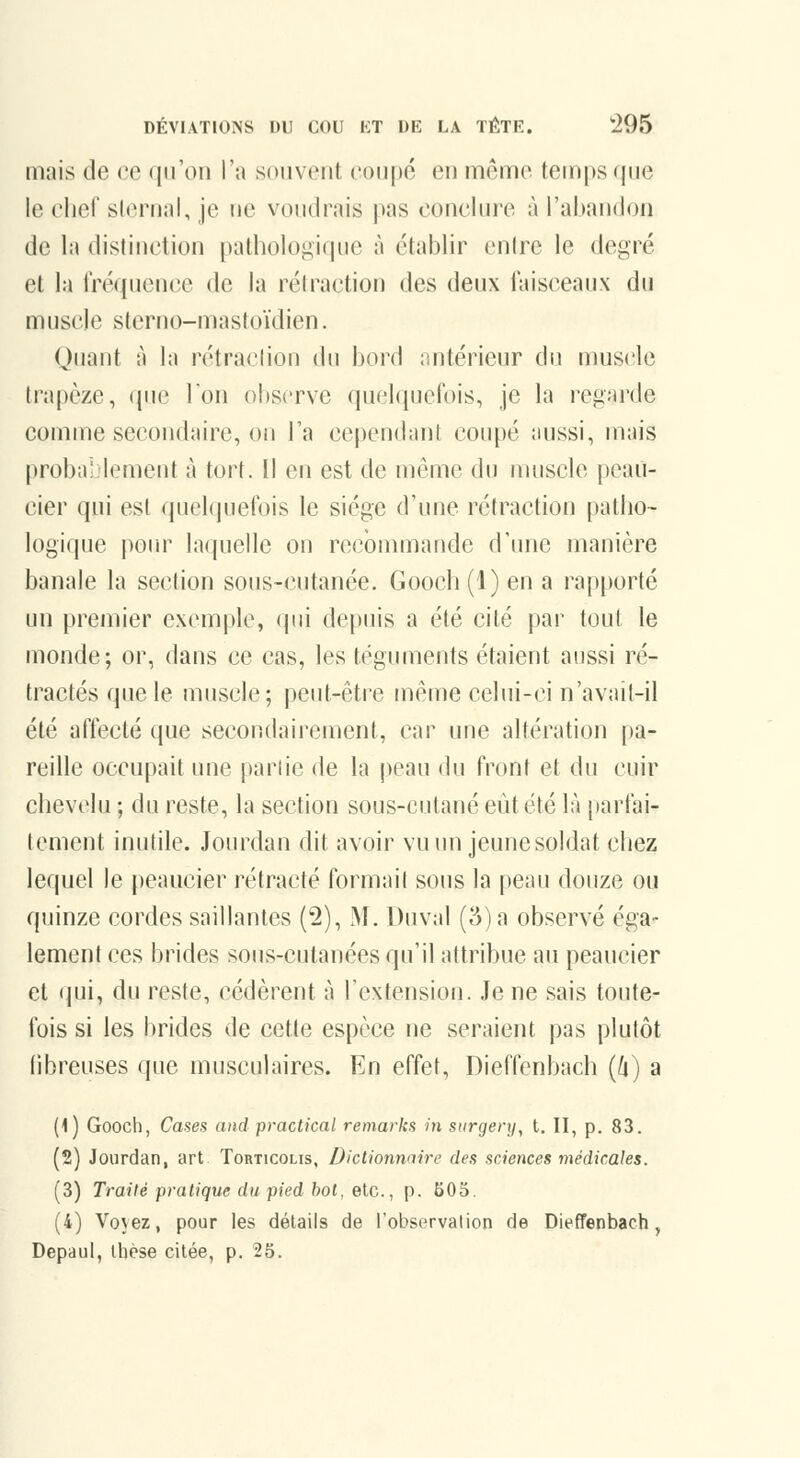 mais de ce ([iroii Ta souvent coupé en même temps que le clief sicrnal, je ne voudrais pas conclure à l'abandon de la distinction pathologir|Me à établir enirc le degré et la l'réquencc de la réiraction des deux faisceaux du muscle stcrno-masioïdien. Quant à la rétraclion du bord antérieur du mus(île trapèze, que Ion observe quelquefois, je la regarde comme secondaire, on l'a cependant coupé aussi, mais probablement à tort. Il en est de même du muscle peaii- cier qui est quelquefois le siège d'une rétraction patbo- logique poiu^ laquelle on recommande d'mie manière banale la section sous-cutanée. Gooch(l) en a rapporté un premier exemple, qui depuis a été cité par tout le monde; or, dans ce cas, les téguments étaient aussi ré- tractés que le muscle; peut-être même celui-ci n'avait-il été affecté que secondairement, car une altération pa- reille occupait une partie de la j)eau du front et du cuir cbevclu ; du reste, la section sous-cutané eût été là [larfai- tement inutile. Jourdan dit avoir vu un jeunesoldat chez lequel le peaucier rétracté formai! sous la peau douze ou quinze cordes saillantes (2), M. Duval (5) a observé éga- lement ces brides sous-cutanées qu'il attribue au peaucier et qui, du reste, cédèrent à l'extension. Je ne sais toute- fois si les brides de cette espèce ne seraient pas plutôt fibreuses que musculaires. En effet, Dieffenbach {h) a (\) Gooch, Cases and practical remarks in surgenj, t. II, p. 83. (2) Jourdan, art Torticolis, Dictionnnire des sciences médicales. (3) Traité pratique du pied bot, etc., p. 505. (4) Voyez, pour les détails de Tobservalion de Dieffenbach, Depaul, thèse citée, p. 25.