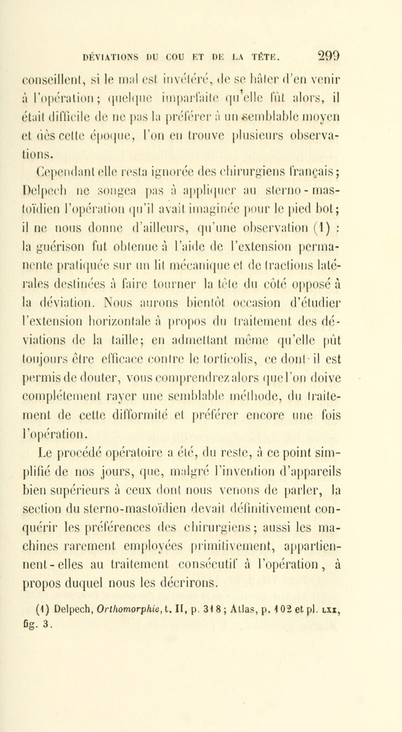 conseillent, si le niai est invéléré, Je se liûfer d'en venir à l'opéralion; (luehiue inipaiiaile quelle fût alors, il était (lilTicile de ne pas la prélerer à un semblable moyen et (iès cette é[>o(pie, l'on en trouve plusieurs observa- tions. Cependant elle resta ignorée des cliirurgiens français; Delpeeh ne songea pas à applicjuer au sterno - mas- toïdien l'opération qu'il avait imaginée pour le pied bot; il ne nous donne d'ailleurs, qu'une observation (l) : la guérison fut obtenue à l'aide de l'extension perma- nente pratiquée sur ini lit mécanique et de tractions laté- rales destinées à faire tourner la tête du côté opposé à la déviation. Nous aurons bientôt occasion d'étudier l'extension liorizontale à propos du traitement des dé- viations de la taille; en admettant même qu'elle pût toujours être efficace contre le torticolis, ce dont il est permis de douter, vous comprendrez alors (juel'on doive complètement rayer une semblable méthode, du traite- ment de cette difformité et préférer encore une fois l'opération. Le procédé opératoire a été, du reste, à ce point sim- plifié de nos jours, que, malgré l'invention d'appareils bien supérieurs à ceux dont nous venons de parler, la section du sterno-mastoïdien devait définitivement con- quérir les préférences des chirurgiens; aussi les ma- chines rarement employées primitivement, appartien- nent-elles au traitement consécutif à l'opération, à propos duquel nous les décrirons. (1) Delpeeh, Ortliomorphie, t. II, p. 31 8 ; Allas, p. i 02 et pi. lxx, fig. 3.