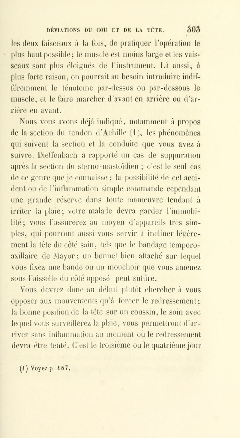 les deux faisceaux à la lois, de [)rati(iiier ropération le plus haut possible; le uuiscle est moins large et les vais- seaux sont i)lus éloignés de l'instrument. Là aussi, à plus forte raison, on pourrait au besoin introduire indif- féremment le ténotome par-dessus ou par-dessous le muscle, et le faire marcher d'avant en arrière ou d'ar- rière en avant. Nous vous avons déjà indiqué, notamment à propos de la section du tendon d'Achille (1), les phénomènes qui suivent la section et la conduite que vous avez à suivre. Dieffenbach a rapporté un cas de suppuration api'ès la section du sterno-mastoïdien ; c'est le seul cas de ce genre (pie je connaisse ; la possibilité de cet acci- dent ou de rintlammation simple commande cependant une grande réserve dans toute manœuvre tendant à irriter la plaie-, voire malade devra garder l'immobi- lité; vous l'assurerez au moyen d'appareils très sim- ples, qui pourront aussi vous servir à incliner légère- ment la tête du côté sain, tels que le bandage temporo- axillaire de Mayor; un bonnet bien attaché sur lequel vous fixez une bande ou un mouchoir que vous amenez sous l'aisselle du côlé opposé peut suffire. Vous devrez donc au début plutôt chercher à vous opposer aux mouvements qu'à forcer le redressement; la bonne position de la tète sur un coussin, le soin avec lequel vous surveillerez la plaie, vous permettront d'ar- river sans inflanuiialion au moment où le redressement devra être tenté. C'est le troisième ou le quatrième jour (1) Voyez p. -157.