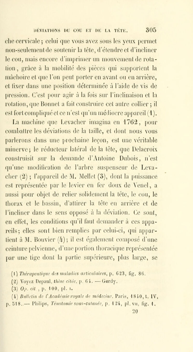 chc cervicale ; celui que vous avez sous les yeux permet uon-seulement de soutenir la tête, d'étendre et d'incliner le cou, mais encore d'impriuier uu mouvement de rota- lion, grâce à la mobilité des i)ièces qui supporlent la màclioire et que l'on |)eut porter en avant ou en arrière, et iixer dans une position déterminée à l'aide de vis de [)ression. C'est [lom- agir à la fois sur l'inclinaison et la rotaliou, que Bonnet a fait construire cet autre collier ; il est fort compliqué et ce n'est qu'un médiocre appareil (1). La machine que Levacher imagina en 1762, pour comballre les déviatious de la taille, et dout nous vous parlerons dans une {trochaine leçon, est une véritable minerve; le réducteur latéral de la tête, que Delacroix construisit sur la demande d'Antoine Dubois, n'est qu'une modification de l'arbre suspenseur de Leva- cher (2) ; l'appareil de M. I\Iellet (3), dont la puissance est représentée par le levier en fer doux de Venel, a aussi pour objet de relier solidement la tête, le cou, le thorax et le bassin, d'attirer la tête en arrière et de l'incliner dans le sens opposé à la déviation. Ce sont, en effet, les conditions qu'il faut demander à ces appa- reils; elles sont bien remplies par celui-ci, qui a[)par- tient à M. Bouvier (/j); il est également composé d'une ceinture [)elvienne, d'uiHî portion Ihoracique représentée par une tige dont la partie su[)érieure, plus large, se (1) ThérapeuUqiu' des maladies articulaires, p. C23, fig. 8G. (2) Voyez Depaul, thèse citée, p. GL —Gerdy. (3) Oi). cil , p. iOO, pi. I. (4) Bulletin de l'Académie royale de médecine. Paris, ISiO, l. IV, p. 518..—■ Pliilips, Ténntomie soH^-catanée, p, 124, pi. vu, fig. 1. 20