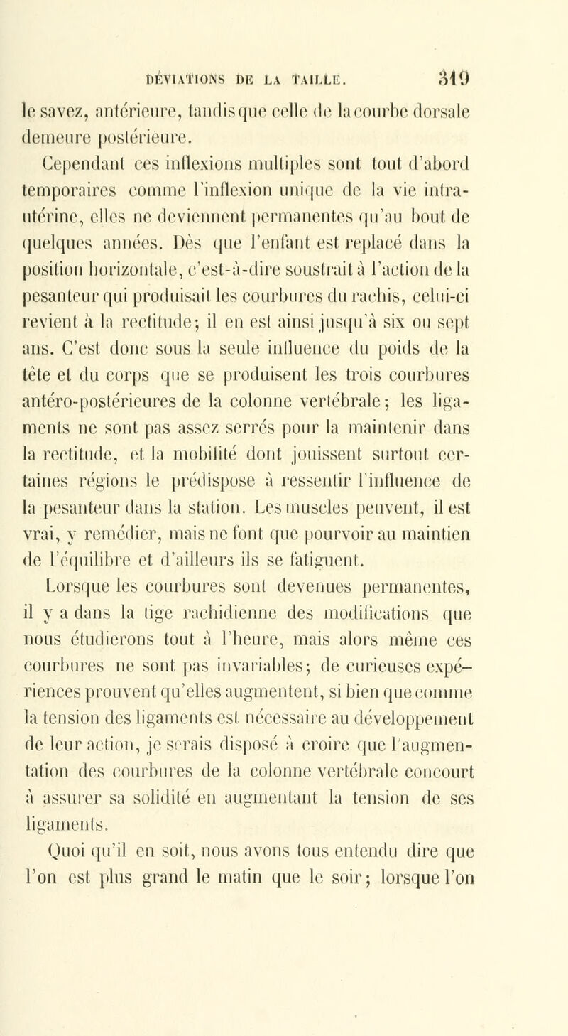 le savez, antérieure, taiidisque celle de la courbe dorsale demeure poslérieure. Cependant ces inflexions multiples sont tout d'abord temporaires comme l'inflexion nniijne de la vie intra- ntérine, elles ne deviennent permanentes cpi'au bout de (jnelques années. Dès que l'enfant est replacé dans la position borizontale, c'est-à-dire soustrait à l'action de la pesanteur qui produisait les courbures du racliis, celui-ci revient à la rectitude; il en est ainsi jusqu'à six ou sept ans. C'est donc sous la seule influence du poids de la tête et du corps que se produisent les trois courbm^es antéro-postérieures de la colonne vertébrale; les liga- ments ne sont pas assez serrés pour la maintenir dans la rectitude, et la mobilité dont jouissent surtout cer- taines régions le prédispose à ressentir l'influence de la pesanteur dans la station. Les muscles peuvent, il est vrai, y remédier, mais ne font que pourvoir au maintien de ré(iuilibre et d'ailleurs ils se fatiguent. Lorsque les courbures sont devenues permanentes, il y a dans la lige racliidienne des modilications que nous étudierons tout à l'heure, mais alors même ces courbures ne sont pas invariables; de curieuses expé- riences prouvent qu'elles augmentent, si bien que comme la tension des ligaments est nécessaire au développement de leur action, je serais disposé à croire que l'augmen- tation des courbures de la colonne vertébrale concourt à assurer sa solidité en augmentant la tension de ses ligaments. Quoi qu'il en soit, nous avons tous entendu dire que l'on est plus grand le matin que le soir; lorsque l'on