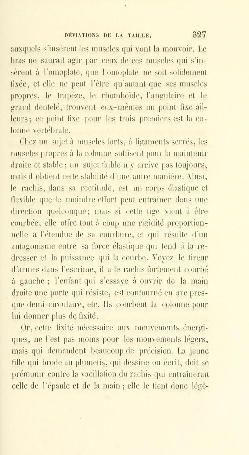 auxquels s'insèrent les muscles qui vont la mouvoir. Le bras ne saurait agir |)ar ceux de ces muscles qui s'in- sèrent à romoplalo, ([uc romoi)late ne soit solidement lixée, et elle ne peut l'èlrc (lu'autant que ses muscles |iroj)res, le trapèze, le rhomboïde, l'angulaire et le grand dentelé, trouvent eux-mêmes un point fixe ail- leurs; ce |)oint fixe pour les trois premiers est la co- lonne vertébrale. Chez un sujet à muscles loris, à ligaments serrés, les muscles propres à la colonne suffisent pour la maintenir droite et stable ; un sujet faible n'y arrive pas toujours, mais il obtient cette stabilité d'une autre manière. Ainsi, le rachis, dans sa rectitude, est un cor[)s élastique et llexible que le moindre effort peut entraîner dans une direction quelconque; mais si cette tige vient à être courbée, elle offre tout à coup une rigidité proportion- nelle à l'étendue de sa courbure, et qui résulte d'un antagonisme entre sa force élasti(pje qui tend à la re- dresser cl la puissance qui la courbe. Voyez le tireur d'armes dans l'escrime, il a le rachis fortement courbé à gaucbe ; l'enfant qui s'essaye à ouvrir de la main droite une porte (pii résiste, est contourné en arc pres- que demi-circulaire, etc. Ils courbent la colonne pour lui donner plus de fixité. Or, celte fixité nécessaire aux mouvements énergi- ques, ne l'est pas moins pour les mouvements légers, mais qui demandent beaucoup de i)récision. La jeune fille qui brode au plumetis, qui dessine ou écrit, doit se prémunir contre la vacillation du rachis qui entraînerait celle de l'épaule et de la main ; elle le tient donc légè-