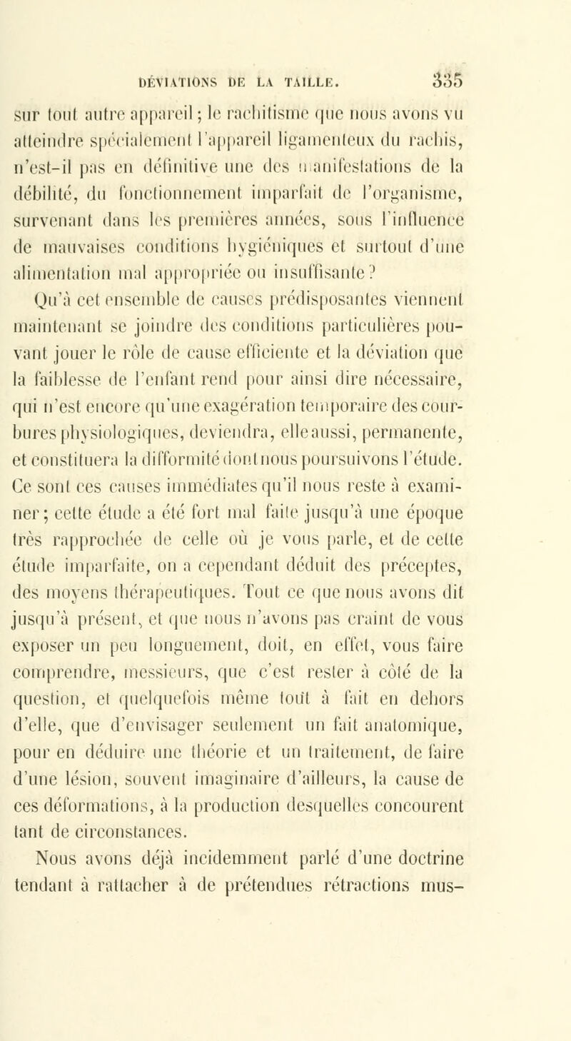 sur loiil nntro appareil ; le racliilisme (pic nous avons vu allcindre spériaicmoni rapj)areil ligaiiienleux du rachis, n'est-il pas en définitive une des ii anifeslations de la débilité, du ronctionneinent iin[)arfait de l'organisnie, survenant dans les premières années, sous l'induence de mauvaises conditions hygiéniques et surtout d'une alimentation mal a[)propriée ou insuffisante? Qu'à cet ensemble de causes prédisposantes viennent maintenant se joindre des conditions particulières [)ou- vant jouer le rôle de cause efficiente et la déviation que la faililesse de reniant rend [lour ainsi dire nécessaire, qui n'est encore qu'une exagération teuiporaire des cour- bures physiologiques, deviendra, elleaussi, permanente, et constituera la difformité dontnous poursuivons l'étude. Ce sont ces causes immédiates qu'il nous reste à exami- ner; cette élude a été fort mal faite jusqu'à une époque très rapprochée de celle où je vous parle, et de cette étude imparfaite, on a cependant déduit des préceptes, des moyens thérapeutiques. Tout ce que nous avons dit jusqu'à présent, et que nous n'avons pas craint de vous exposer un peu longuement, doit, en effet, vous faire comprendre, messieurs, que c'est rester à côté de la question, et quelquefois même tout à fait en dehors d'elle, que d'envisager seulement un fait anatomique, pour en déduire une théorie et un traitement, de l'aire d'une lésion, souvent imaginaire d'ailleurs, la cause de ces déformations, à la production desquelles concourent tant de circonstances. Nous avons déjà incidemment parlé d'une doctrine tendant à rattacher à de prétendues rétractions mus-