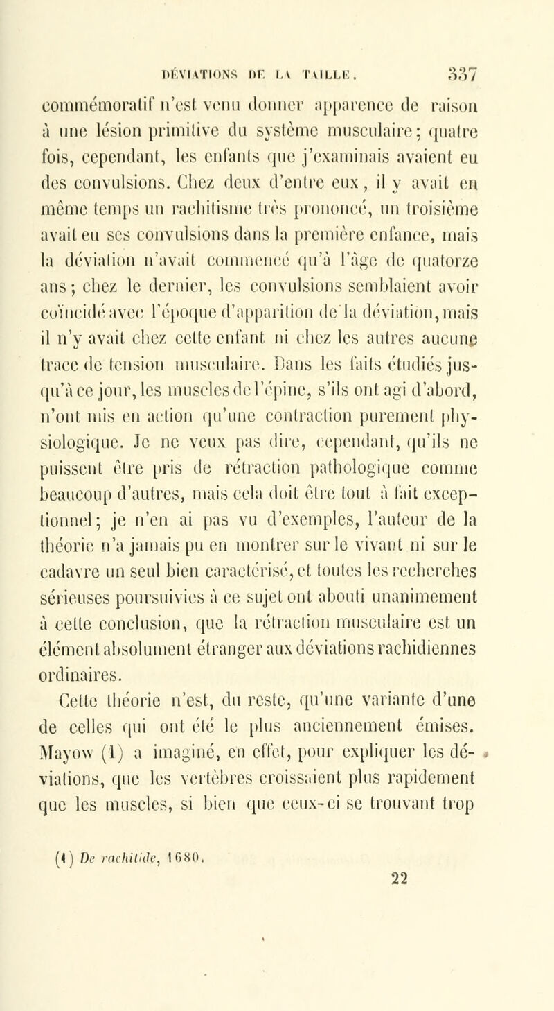 commémoratif n'est venu donner tipitarcncc de raison à une lésion priniilive du système musculaire; quatre fois, cependant, les entants que j'examinais avaient eu des convulsions. Chez deux d'entre eux, il y avait en même temps un rachitisme très prononcé, un troisième avait eu ses convulsions dans la première enfance, mais la dévialion n'avait commence qu'à l'âge de quatorze ans ; chez le dernier, les convulsions semhlaicnt avoir coïncidé avec l'époque d'apparition de la déviation, mais il n'y avait cliez cette enfant ni chez les autres aucune trace de tension musculaire. Dans les faits étudiés jus- qu'à ce jour, les muscles de l'épine, s'ils ont agi d'abord, n'ont mis en action qu'une contraction purement phy- siologique. Je ne veux pas (Hre, cependant, qu'ils ne puissent cire pris ilc rétraction pathologique comme beaucoup d'autres, mais cela doit être tout à fait excep- tionnel; je n'en ai pas vu d'exemples, l'auteur de la théorie n'a jamais pu en montrer sur le vivant ni sur le cadavre un seul bien caractérisé, et toutes lesreclierclies sérieuses poursuivies à ce sujet ont abouti unanimement à celle conclusion, que la rélraciion musculaire est un élément absolument étranger aux déviations rachidicnnes ordinaires. Cette théorie n'est, du reste, qu'une variante d'une de celles qui ont été le plus anciennement émises. Mayow (1) a imaginé, eu eflct, pour expliquer les dé- viations, que les vertèbres croissaient plus rapidement que les muscles, si bien que ceux-ci se trouvant trop (4) De mchilide, 1G80. 22