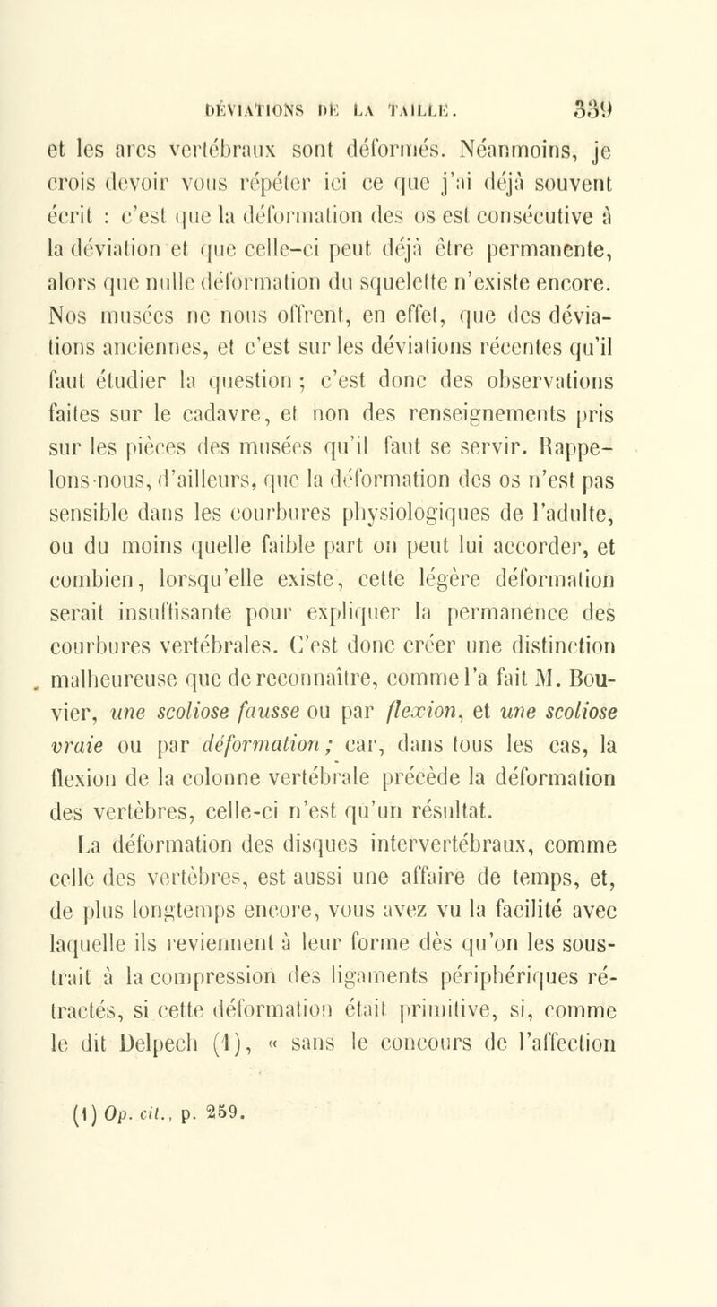et les arcs vei-lébnuix sont déforiTiés. Néanmoins, je crois devoir vous répéler ici ce que j':ii déjà souvent écrit : c'est que la délbrnialion des os est consécutive à la dévialion et que celle-ci peut déjà être permanente, alors que nidle déronnalion du squelette n'existe encore. Nos musées ne nous oITrent, en effel, que des dévia- lions anciennes, et c'est sur les déviations récentes (ju'il faut étudier la question ; c'est donc des observations faites sur le cadavre, et non des renseignements pris sur les pièces des musées qu'il faut se servir. Rappe- lons-nous, d'ailleurs, que la déformation des os n'est pas sensible dans les courbures physiologiques de l'adulte, ou du moins quelle faible part on peut lui accorder, et combien, lorsqu'elle existe, cette légère déformation serait insuftisante pour expliquer la permanence des courbures vertébrales. C'est donc créer une distinction malheureuse que de reconnaître, comme l'a fait M. Bou- vier, une scoliose fausse ou par flexion^ et une scoliose vraie ou par déformation; car, dans tous les cas, la flexion de la colonne vertébrale précède la déformation des vertèbres, celle-ci n'est qu'un résultat. La déformation des disques intervertébraux, comme celle des vertèbres, est aussi une affaire de temps, et, de plus longtemps encore, vous avez vu la facilité avec laquelle ils reviennent à leur forme dès qu'on les sous- trait à la compression des ligaments périphériques ré- tractés, si cette déformation était primitive, si, comme le dit Delpech (1), « sans le concours de l'affection (1) Op. cil., p. 259.