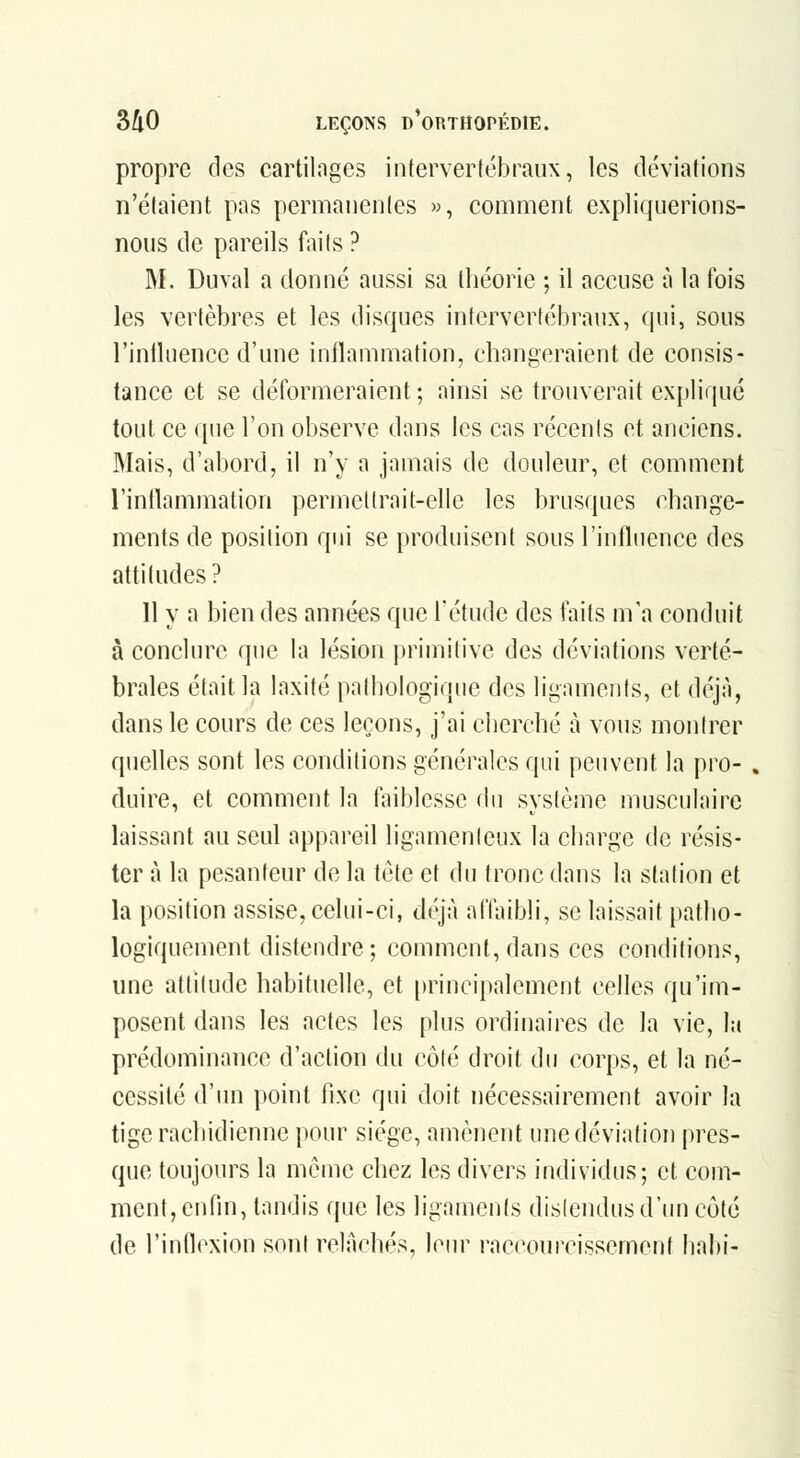 propre des cartilnges intervertébraux, les déviations n'étaient pas permanentes », comment expliquerions- nous de pareils faits ? M. Duval a donné aussi sa théorie ; il accuse à la fois les vertèbres et les disques intervertébraux, qui, sous l'inlUience d'une inflammation, changeraient de consis- tance et se déformeraient ; ainsi se trouverait expliqué tout ce que l'on observe dans les cas récents et anciens. Mais, d'abord, il n'y a jamais de douleur, et comment l'inllammation permettrait-elle les brusques change- ments de position qui se produisent sous l'influence des attitudes? 11 y a bien des années que l'étude des faits m'a conduit à conclure que la lésion primitive des déviations verté- brales était la laxité pathologique des ligaments, et déjà, dans le cours de ces leçons, j'ai cherché à vous montrer quelles sont les conditions générales qui peuvent la pro- » duire, et comment la faiblesse du système musculaire laissant au seul appareil ligamenleux la charge de résis- ter à la pesanteur de la tète et du tronc dans la station et la position assise, celui-ci, déjà affaibli, se laissait patlio- logiquement distendre; comment, dans ces conditions, une attitude habituelle, et [)rincipalement celles qu'im- posent dans les actes les plus ordinaires de la vie, la prédominance d'action du côté droit du corps, et la né- cessité d'im point fixe qui doit nécessairement avoir la tige rachidienne pour siège, amènent une déviation pres- que toujours la même chez It^s divers individus; et com- ment, enfin, tandis que les ligaments distendus d'un côté de l'infloxion sont relâchés, leur raccourcissement babi-