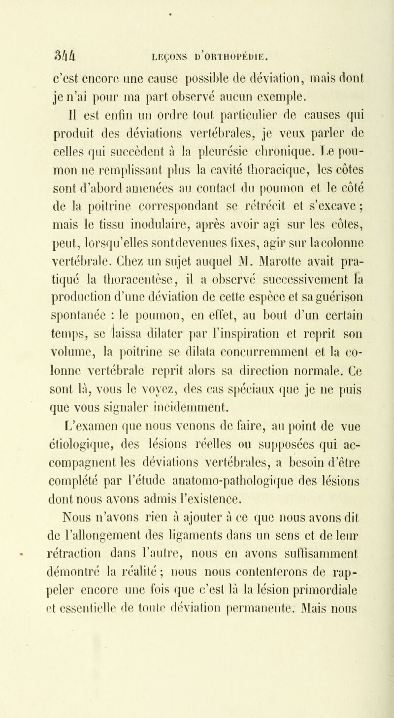 c'est encore une cause possible de déviation, mais dont je n'ai pour ma part observé aucun exemple. II est enfin un ordre tout particulier de causes qui produit des déviations verlébrales, je veux parler de celles qui succèdent à la pleurésie chronique. T.e pou- mon ne remplissant plus la cavité thoracique, les côtes sont d'abord amenées au contact du poumon et le côlé de la poitrine correspondant se rétrécit et s'excave ; mais le tissu inodulaire, après avoir agi sur les côtes, peut, lorsqu'elles sontdevenues fixes, agir sur lacolonne vertébrale. Chez un sujet auquel M. Marotte avait pra- tiqué la thoracentèse, il a observé successivement la production d'une déviation de cette espèce et saguérison spontanée : le poumon, en effet, au bout d'un certain temps, se laissa dilater par l'inspiration et reprit son volume, la poitrine se dilata concurremment et la co- lonne vertébrale reprit alors sa direction normale. Ce sont là, vous le voyez, des cas spéciaux que je ne puis que vous signaler incidemment. L'examen que nous venons de faire, au point de vue étiologique, des lésions réelles ou supposées qui ac- compagnent les déviations vertébrales, a besoin d'être complété par l'étude anatomo-pathologi(iue des lésions dont nous avons admis l'existence. Nous n'avons rien à ajouter à ce que nous avons dit de l'allongement des ligaments dans un sens et de leur rétraction dans l'autre, nous en avons suffisamment démontré la réalité ; nous nous contenterons de rap- peler encore une fois que c'est là la lésion primordiale et essentielle de toute déviation permanente. Mais nous