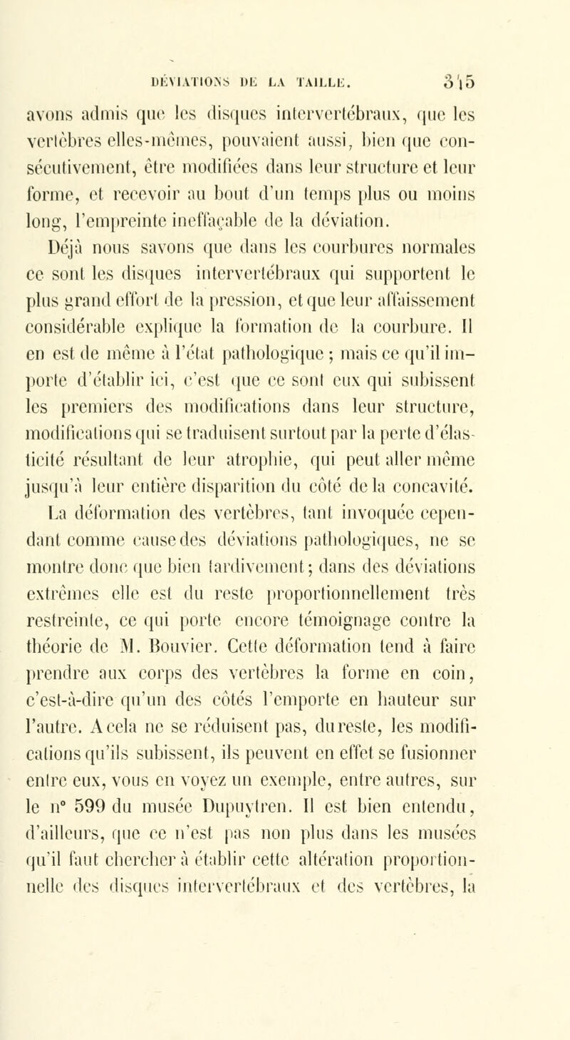 DKMATIONS 1)L LA TAILLl;;. S'|5 avons admis ([iw les disques intervericbraiix, (iiio les verlèbres elles-mêmes, pouvaient aussi, hicn que eon- séeutivement, être modifiées dans leur structure et leiu' Ibrme, et recevoir au bout d'un temps plus ou moins long, rem[)reinte ineffaçable de la déviation. Déjà nous savons que dans les courbures normales ce sont les disques intervertébraux qui supportent le plus ^rand effort de la pression, et que leur affaissement considérable explique la formation de la courbure. Il en est de même à l'état patbologique ; mais ce qu'il im- porte d'établir ici, c'est que ce sont eux qui subissent les premiers des modifications dans leur structure, modifications qui se traduisent surtout par la perte d'élas- ticité résultant de leur atropine, qui peut aller même jusqu'à leur entière disparition du côté delà concavité. La déformation des vertèbres, tant invoquée cepen- dant comme cause des déviations patbologiques, ne se montre donc que bien tardivement; dans des déviations extrêmes elle est du reste proportionnellement très restreinle, ce qui porte encore témoignage contre la théorie de M. Bouvier. Cette déformation tend à faire prendre aux corps des vertèbres la forme en coin, c'est-à-dire qu'un des côtés l'emporte en hauteur sur l'autre. A cela ne se réduisent pas, du reste, les modifi- cations qu'ils subissent, ils peuvent en effet se fusionner entre eux, vous en voyez un exemple, entre autres, sur le n° 599 du musée Dupuytren. Il est bien entendu, d'ailleurs, que ce n'est pas non plus dans les musées qu'il faut chercher à établir cette altération proportion- nelle des disques intei'vertébraux et des vertèbres, la