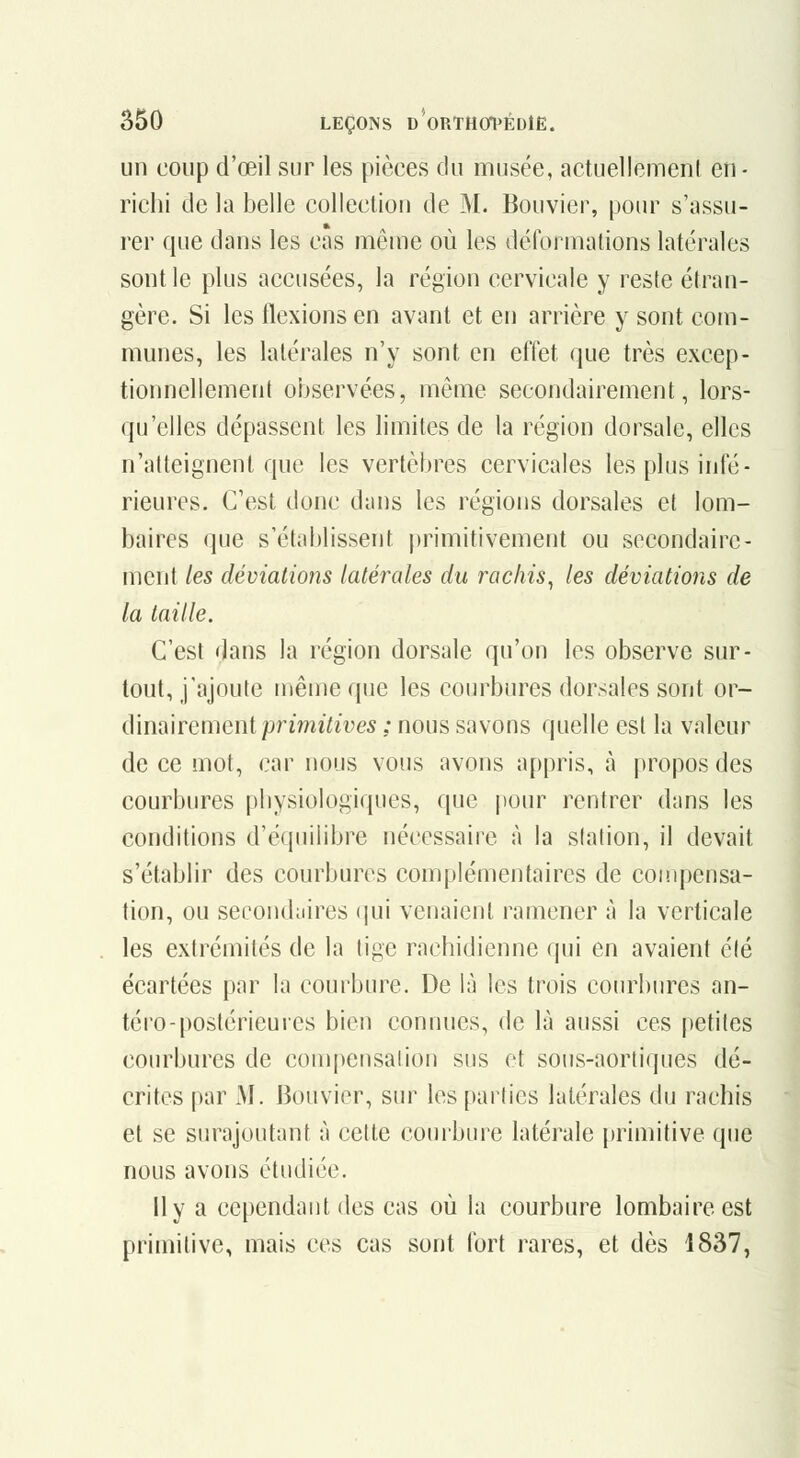 un coup d'œil sur les pièces du musée, actuelleinenl en - richi de la belle collection de M. Bouvier, pour s'assu- rer que dans les cas même où les détonnations latérales sont le plus accusées, la région cervicale y reste étran- gère. Si les flexions en avant et en arrière y sont com- munes, les latérales n'y sont en effet que très excep- tionnellement observées, même secondairement, lors- qu'elles dépassent les limites de la région dorsale, elles n'atteignent que les vertèbres cervicales les plus infé- rieures. C'est donc dans les régions dorsales et lom- baires que s'établissent primitivement ou secondaire- ment les déviations latérales du rochis^ les déviations de la taille. C'est dans la région dorsale qu'on les observe sur- tout, j'ajoute même que les courbures dorsales sont ov- (\u\[\'\remeni primitives ; nous savons quelle est la valeur de ce mot, car nous vous avons appris, à propos des courbures pbysiologiques, que pour rentrer dans les conditions d'équilibre nécessaire à la station, il devait s'établir des courbures complémentaires de compensa- tion, ou secondaires (|ui venaient ramener à la verticale les extrémités de la tige rachidienne qui en avaient été écartées par la courbure. De là les trois courbures an- téro-postérieures bien connues, de là aussi ces petites courbures de compensalion sus et sous-aortiques dé- crites par M. Bouvier, sur les parties latérales du rachis et se surajoutant à cette courbure latérale primitive que nous avons étudiée. lly a cependant des cas où la courbure lombaire est primitive, mais ces cas sont fort rares, et dès 1837,