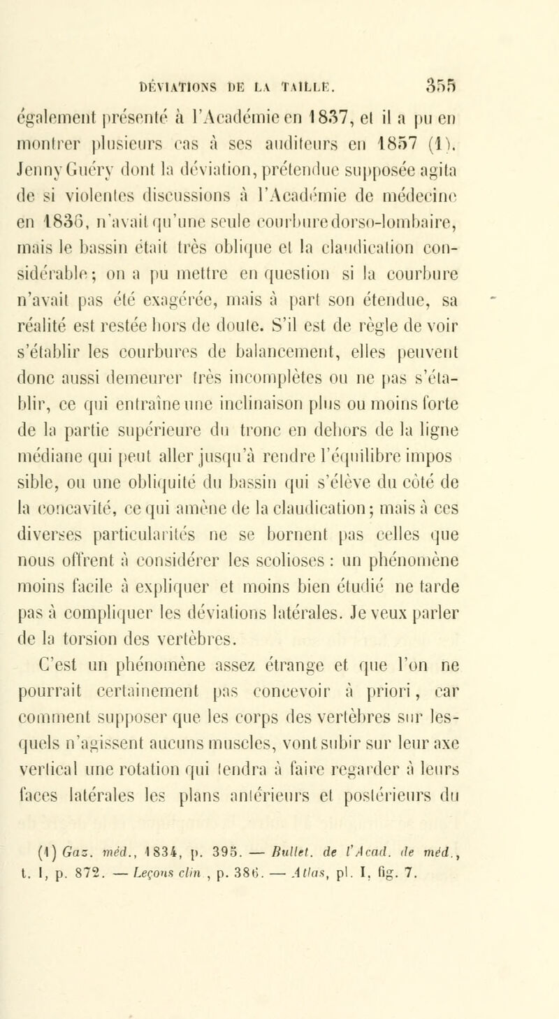 également présenté à l'Académie en 1837, el il a pu en montrer plusieurs (\ts à ses auditeurs en 1857 (1). JennyGuéry dont la déviation, prétendue supposée agita de si violentes discussions à l'Acadi'mie de médecine en 1836, n'avait qu'une seule courburedorso-lombaire, mais le bassin était très oblique et la claudication con- sidérable ; on a pu mettre en question si la courbure n'avait pas été exagérée, mais à part son étendue, sa réalité est restée bors de doute. S'il est de règle de voir s'établir les courbures de balancement, elles peuvent donc aussi demeurer très incomplètes ou ne pas s'éta- blir, ce qui entraîne une inclinaison plus ou moins forte de la partie supérieure du tronc en dehors de la ligne luédiane qui peut aller jusqu'à rendre l'équilibre impos sible, ou une obliquité du bassin qui s'élève du côté de la concavité, ce qui amène de la claudication; mais à ces diverses particularités ne se bornent pas celles que nous offrent à considérer les scolioses : un phénomène îiioins facile à expliquer et moins bien étudié ne tarde pas à compliquer les déviations latérales. Je veux parler de la torsion des vertèbres. C'est un phénomène assez étrange et que l'on ne pourrait certainement pas concevoir à priori, car comment supposer que les corps des vertèbres sur les- quels n'agissent aucuns muscles, vont subir sur leur axe vertical une rotation qui tendra à faire regarder à leurs faces latérales les plans aniérieurs et postérieurs du {\]Gaz. méd., 1834, [>. 39o. — Ruilet. de l'Acad. de méd.,