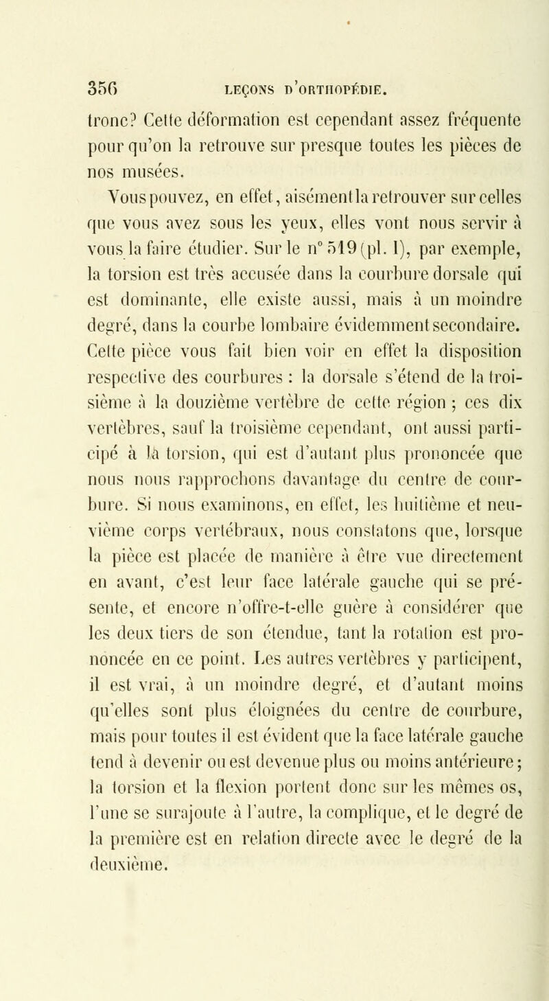 tronc? Celte déformation est cependant assez fréquente pour qu'on la retrouve sur presque toutes les pièces de nos musées. Vous pouvez, en effet, aisément la retrouver sur celles que vous avez sous les yeux, elles vont nous servir à vous la faire étudier. Sur le n°519(pl. I), par exemple, la torsion est très accusée dans la courbure dorsale qui est dominante, elle existe aussi, mais à un moindre degré, dans la courbe lombaire évidemment secondaire. Celte pièce vous fait bien voir en effet la disposition respective des courbures : la dorsale s'étend de la troi- sième à la douzième vertèbre de cette région ; ces dix vertèbres, sauf la troisième cependant, ont aussi parti- cipé à la torsion, qui est d'autant plus prononcée que nous nous rapprochons davantage du centre de cour- bure. Si nous examinons, en elïct, les huitième et neu- vième corps vertébraux, nous constatons que, lorsque la pièce est placée de manière à être vue directement en avant, c'est leur face latérale gauche qui se pré- sente, et encore n'offre-t-elle guère à considérer que les deux tiers de son étendue, tant la rotation est pro- noncée en ce point. Les autres vertèbres y participent, il est vrai, à un moindre degré, et d'autant moins qu'elles sont plus éloignées du centre de courbure, mais pour toutes il est évident que la face latérale gauche tend à devenir ou est devenue plus ou moins antérieure ; la torsion et la flexion portent donc sur les mêmes os, l'une se surajoute à l'autre, la complique, et le degré de la première est en relation directe avec le degré de la deuxième.