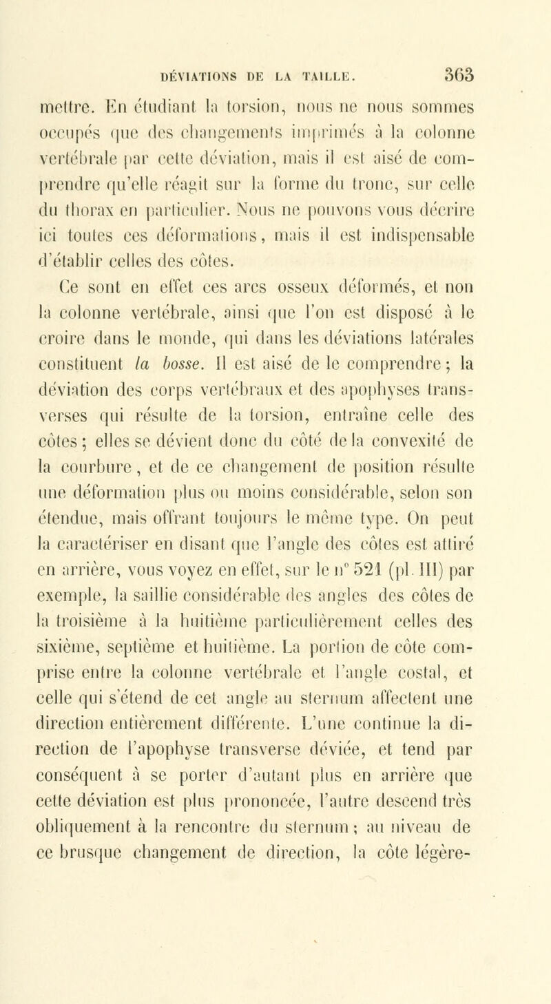 iT)ol(rc. Va\ étudiant la lorsioii, nous ne nous sommes occupes (|ue lies clunigemcnts impi-imés à la colonne vertébrale par cette dévialion, mais il est aise de com- prendre qu'elle réagit sur la l'orme du tronc, sur celle du thorax en pai'liculier. Nous ne pouvons vous décrire ici toutes ces déformalions, mais il est indispensable d'établir celles des côtes. Ce sont en effet ces arcs osseux déformés, et non la colonne vertébrale, ainsi (juc l'on est disposé à le croire dans le monde, qui dans les déviations latérales constituent la bosse. Il est aisé de le comprendre ; la déviation des corps verlébraux et des apophyses trans- verses qui résulte de la torsion, entraîne celle des côtes ; elles se dévient donc du côté de la convexité de la courbure, et de ce changement de position résulte une déformation plus ou moins considérable, selon son étendue, mais offrant toujours le môme type. On peut la caractériser en disant que l'angle des côtes est attiré en arrière, vous voyez en effet, sur le n 521 (pi. Ill) par exemple, la saillie considérable des angles des côtes de la troisième à la huitième parlicidiérement celles des sixième, septième et huitième. La portion de côte com- prise entre la colonne vertébrale et l'angle costal, et celle qui s'étend de cet angle au sternum affectent une direction entièrement ditlèreute. L'une continue la di- rection de l'apophyse transverse déviée, et tend par conséquent à se porter d'autant plus en arrière que cette déviation est plus prononcée, l'autre descend très obliquement à la rencontre du sternum; au niveau de ce brusque changement de direction, la côte légère-