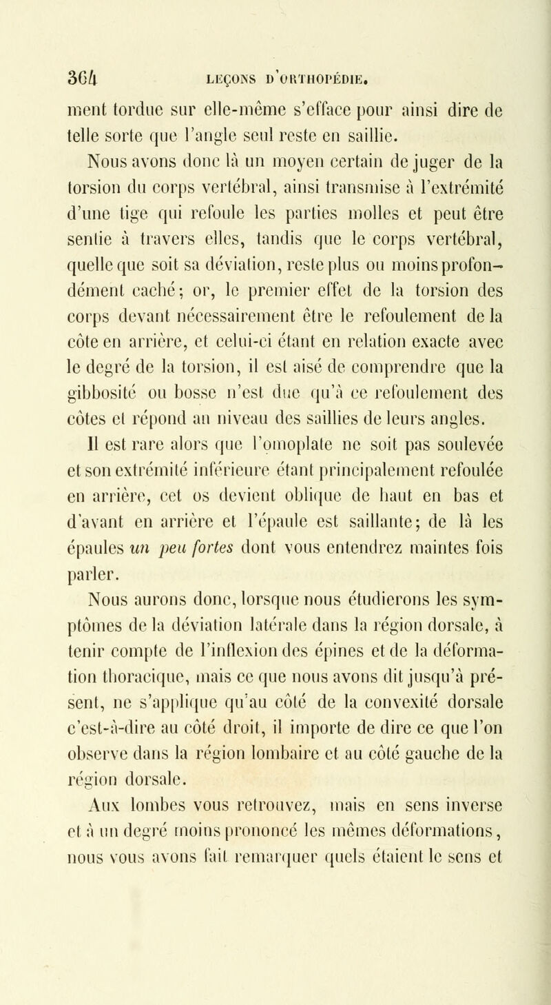 ment tordue sur elle-même s'efface pour ainsi dire de telle sorte que l'angle seul reste en saillie. Nous avons donc là un moyen certain déjuger de la torsion du corps vertébral, ainsi transmise à l'extrémité d'une lige qui refoule les parties molles et peut être sentie à travers elles, tandis que le corps vertébral, quelle que soit sa déviation, reste plus ou moins profon- dément caché; or, le premier effet de la torsion des corps devant nécessairement être le refoulement de la côte en arrière, et celui-ci étant en relation exacte avec le degré de la torsion, il est aisé de comprendre que la gibbosité ou bosse n'est duc qu'à ce refoulement des côtes et répond au niveau des saillies de leurs angles. Il est rare alors que l'omoplate ne soit pas soulevée et son extrémité inférieure étant principalement refoulée en arrière, cet os devient oblique de haut en bas et d'avant en arrière et l'épaule est saillante; de là les épaules wn peu fortes dont vous entendrez maintes fois parler. Nous aurons donc, lorsque nous étudierons les sym- ptômes de la déviation latérale dans la région dorsale, à tenir compte de l'inflexion des épines et de la déforma- tion thoracique, mais ce que nous avons dit jusqu'à pré- sent, ne s'applique qu'au côté de la convexité dorsale c'est-à-dire au côté droit, il importe de dire ce que l'on observe dans la région lombaire et au côté gauche de la région dorsale. Aux lombes vous retrouvez, mais en sens inverse et à un degré moins prononce les mêmes déformations, nous vous avons l'ait remanjuer quels étaient le sens et