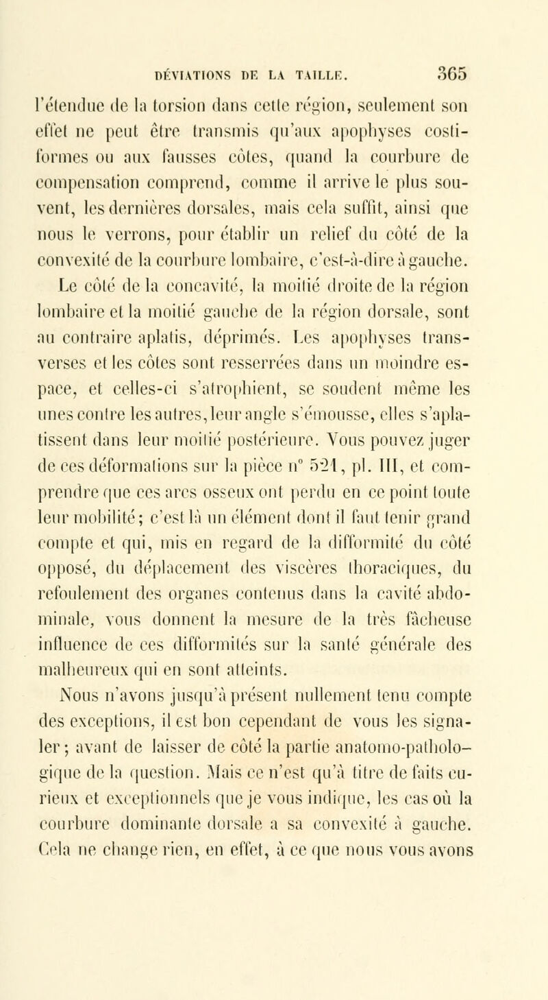 retendue de la torsion dans celle réiiion, seulement son effet ne peut être transmis qu'aux apopliyses cosfi- formes ou aux fausses cotes, rpiand la courbure de compensation comprend, comme il arrive le plus sou- vent, les dernières dorsales, mais cela suffit, ainsi que nous le verrons, pour établir un relief du côté de la convexité de la courbure lombaire, c'est-à-dire à gaucbe. Le côté de la concavité, la moitié droite de la région lombaire et la moitié gaucbe de la région dorsale, sont nu contraire aplatis, déprimés. Les apophyses trans- verses et les côtes sont resserrées dans un moindre es- pace, et celles-ci s'atro[>hient, se soudent même les unes contre les autres, leur angle s'émousse, elles s'apla- tissent dans leur moilié postérieure. Vous pouvez juger de ces détbrmalions sur la pièce n° 5*21, pi, III, et com- prendre que ces arcs osseux ont perdu en ce point toute leur mobilité; c'est là un élément dont il faut tenir f;rand compte et qui, mis en regard de la difformité du côté Ojiposé, du déplacement des viscères Ihoraciques, du refoulement des organes contenus dans la cavité abdo- minale, vous donnent la mesure de la très fàcbeuse influence de ces diflbrmilés sur la santé générale des malbeureux qui en sont atteints. Nous n'avons jusqu'à présent nullement tenu compte des exceptions, il est bon cependant de vous les signa- ler ; avant de laisser de côté la partie anatomo-patliolo- gique de la question. Mais ce n'est qu'à titre de faits cu- rieux et exceptionnels que je vous indique, les cas on la courbure dominante dorsale a sa convexité à gauche. Cela ne change rien, en eflet, à ce que nous vous avons