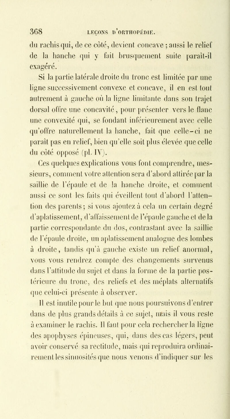 du racbis qui, de ce côté, devient concave ; aussi le relief de la hanche qui y fait brusquement suite paraît-il exagéré. Si la partie latérale droite du tronc est limitée par une ligne successivement convexe et concave, il en est tout autrement à gauche où la ligne limifante dans son (rajet dorsal ofire une concavité, pour présenter vers le flanc une convexité qui, se fondant inférieurement avec celle qu'offre naturellement la hanche, fait que celle-ci ne paraît pas en relief, bien qu'elle soit plus élevée que celle du côté opposé (pi. IV). Ces quelques explications vous font comprendre, mes- sieurs, comment votre attention sera d'abord adirée par la saillie de l'épaule et de la hanche droite, et comment aussi ce sont les faits qui éveillent tout d'abord l'atten- tion des parenis ; si vous ajoutez à cela un ceilain degré d'aplatissement, d'affaissement de l'épaule gauche cl delà partie correspondante du dos, contrastant avec la saillie de l'épaule droite, un aplatissement analogue des lombes à droite, tandis qu'à gauche existe un relief anormal, vous vous rendrez compte des changements survenus dans l'attitude du sujet et dans la forme de la partie pos- térieure du tronc, dos reliefs et des méplats alternatifs que celui-ci présente à observer. Il est inutile pour le but que nous poursuivons d'entrer dans de plus grands détails à ce sujet, mais il vous reste à examiner le racbis. Il faut pour cela rechercher la ligne des apophyses épineuses, qui, dans des cas légers, peut avoir conservé sa rectitude, mais qui reproduira ordinai- rement les sinuosités que nous venons d'indiquer sur les