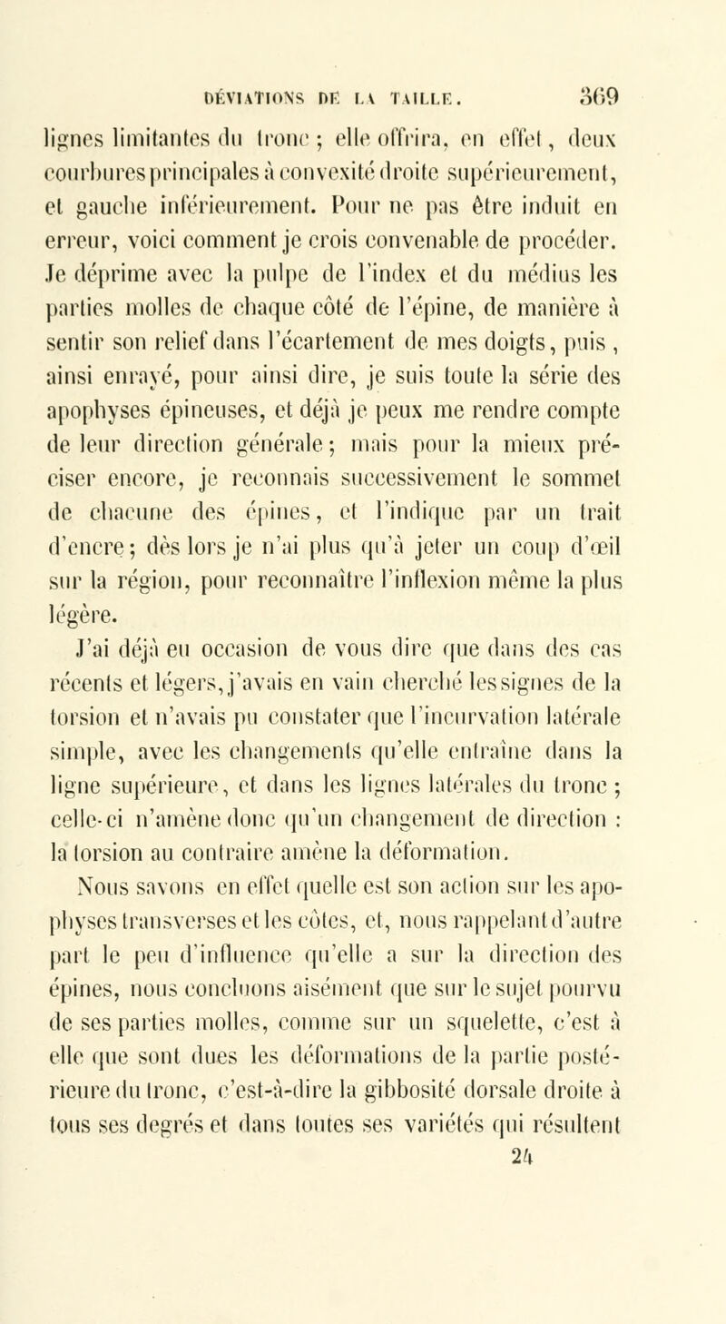 DÉVIATIONS nr F. V TAULE. o(>9 lignes limitantes du tronc ; elle offrira, en effet, deux eoin^buresprincipales à convexité droite supérieurement, et gauche inférieurement. Pour ne pas être induit en erreur, voici comment je crois convenable de procéder. Je déprime avec la pulpe de l'index et du médius les parties molles de chaque côté de l'épine, de manière à sentir son relief dans l'écartement de mes doigts, puis , ainsi enrayé, pour ainsi dire, je suis toute la série des apophyses épineuses, et déjà je peux me rendre compte de leur direction générale ; mais pour la mieux pré- ciser encore, je reconnais successivement le sommet de chacune des épines, et l'indique par un trait d'encre; dès lors je n'ai plus qu'à jeter un coup d'œil sur la région, pour reconnaître l'inflexion même la plus légère. J'ai déjà eu occasion de vous dire rpie dans des cas récents et légers, j'avais en vain cherché les signes de la torsion et n'avais pu constater que l'incin^ation latérale simple, avec les changements qu'elle entraîne dans la ligne supérieure, et dans les lignes latérales du tronc ; celle-ci n'amène donc (pi'un changement de direction : la torsion au contraire amène la déformation. Nous savons en effet quelle est son action sur les apo- physes transverses et les côtes, et, nous rappelant d'autre part le peu d'influence qu'elle a sur la direction des épines, nous concluons aisément que sur le sujet pourvu de ses parties molles, comme sur un squelette, c'est à elle que sont dues les déformations de la partie posté- rieure du tronc, c'est-à-dire la gibbosité dorsale droite à tous ses degrés et dans toutes ses variétés qui résultent 2iv