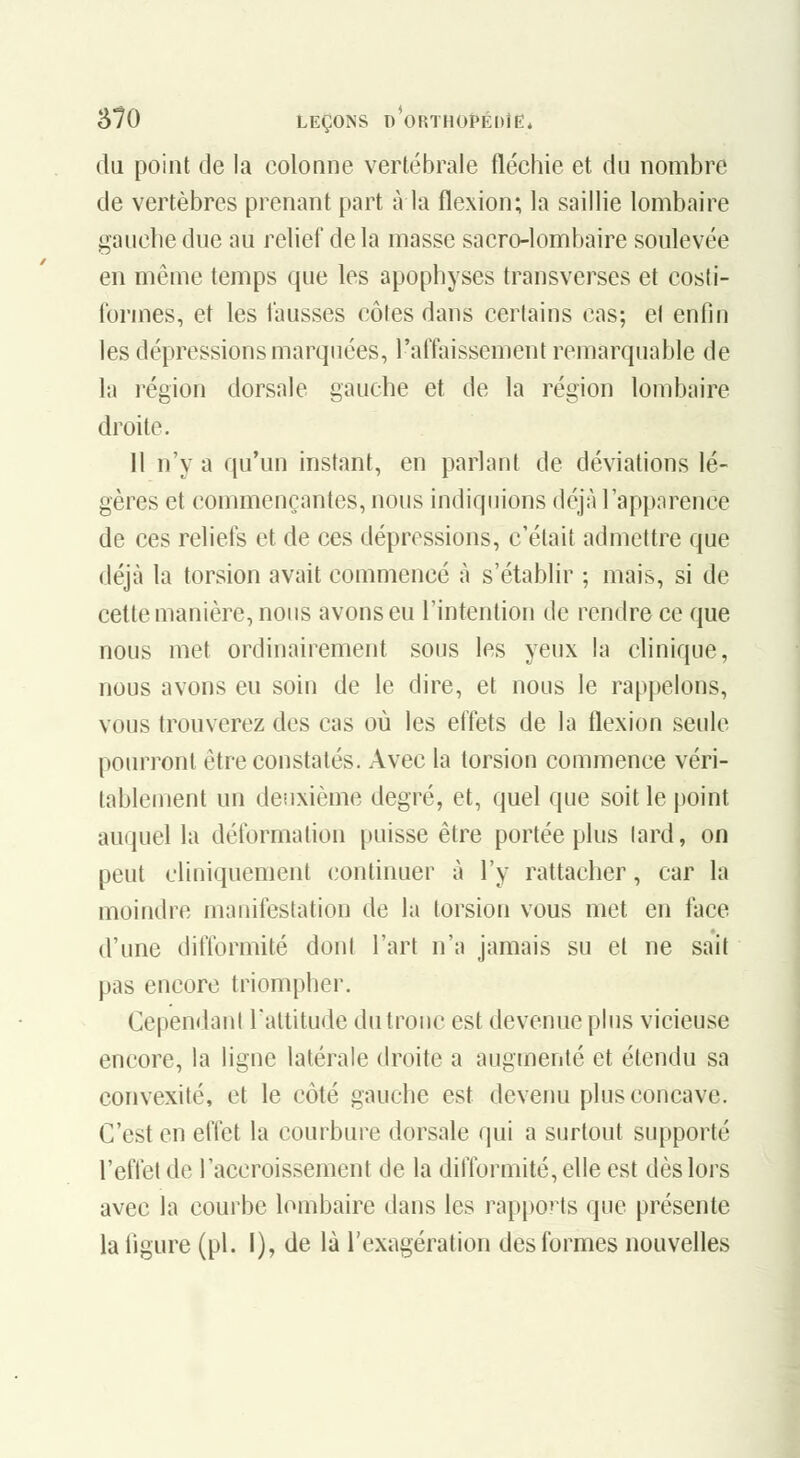 du point de la colonne vertébrale fléchie et du nombre de vertèbres prenant part à la flexion; la saillie lombaire gauche due au relief de la masse sacro-lombaire soulevée en même temps que les apophyses transverses et cosli- formes, et les fausses côtes dans certains cas; el enfin les dépressions marquées, l'affaissement remarquable de la région dorsale gauche et de la région lombîiire droite. 11 n'y a qu'un instant, en parlant de déviations lé- gères et commençantes, nous indiquions déjà l'apparence de ces reliefs et de ces dépressions, c'était admettre que déjà la torsion avait commencé à s'établir ; mais, si de cette manière, nous avons eu l'intention de rendre ce que nous met ordinairement sous les yeux la clinique, nous avons eu soin de le dire, et nous le rappelons, vous trouverez des cas où les effets de la flexion seule pourront être constatés. Avec la torsion commence véri- tablement un deuxième degré, et, quel que soit le point auquel la déformation puisse être portée plus lard, on peut cliniquement continuer à l'y rattacher, car la moindre manifestation de la torsion vous met en face d'une difformité dont l'art n'a jamais su et ne sait pas encore triompher. Cependant l'altitude du tronc est devenue plus vicieuse encore, la ligne latérale droite a augmenté et étendu sa convexité, et le côté gauche est devenu plus concave. C'est en effet la courbure dorsale qui a surtout supporté l'effet de l'accroissement de la difformité, elle est dès lors avec la courbe lombaire dans les rapports que présente la figure (pi. 1), de là l'exagération des formes nouvelles