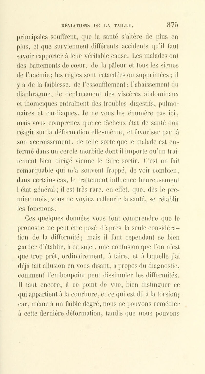 principales souffrent, (pic la santé s'altère de plus en plus, et que surviennent différents accidents qu'il faut savoir rapporter à leur véritable cause. Les malades ont des battements de cœur, de la pâleur et tous les signes de l'anémie; les règles sont retardées ou supprimées; il y a de la faiblesse, de ressoufflement ; l'abaissement du diaphragme, le déplacement des viscères abdominaux cl dioraciques entraînent des troubles digestifs, pulmo- naires et cardiaques. Je ne vous les énumèrc pas ici, mais vous comprenez que ce fâcheux état de santé doit réagir sur la déformation elle-même, et favoriser par là son accroissement, de telle sorte que le malade est en- fermé dans un cercle morbide dont il importe qu'un trai- tement bien dirigé vienne le faire sorlir. C'est un fait remarquable qui m'a souvent fra[)pé, de voir combien, dans certains cas, le traitement influence heureusement l'état général ; il est très rare, en effet, que, dès le pre- mier mois, vous ne voyiez relleurir la santé, se rétablir les fonctions. Ces quelques données vous font comprendre que le pronostic ne peut être posé d'après la seule considéra- tion de la difformité; mais il faut cependant se bien garder d'établir, à ce sujet, une confusion que l'on n'est que trop prêt, ordinairement, à faire, et à laquelle j'ai déjà fait allusion en vous disant, à propos du diagnostic, comment l'embonpoint peut dissimuler les difformités. Il faut encore, à ce point de vue, bien distinguer ce ([ui appartient à la courbure, et ce qui est dû à la torsion; car, même à un faible degré, nous ne pouvons remédier à cette dernière déformation, tandis que nous pouvons
