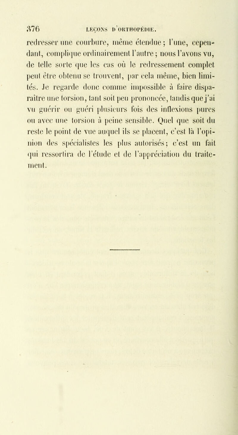 redresser une courbure, même étendue ; l'une, cepen- dant, compli(]ue ordinairement l'autre ; nous l'avons vu, de telle sorte que les cas où le redressement complet peut être obtenu se trouvent, [)ar cela même, bien limi- tés. Je regarde donc comme impossible à faire dispa- raître une torsion, tant soit peu prononcée, tandis que j'ai vu guérir ou guéri plusieurs t'ois des inflexions pures ou avec une torsion à peine sensible. Quel que soit du reste le point de vue auquel ils se placent, c'est là l'opi- nion des spécialistes les plus autorisés; c'est un lait qui ressortira de l'étude et de l'appréciation du traite- ment.