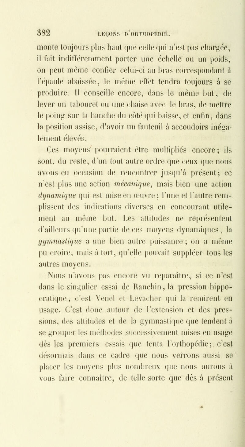 monte toujours plus haut que celle qui n'est pas chargée, il fait indifféremmenl porter une échelle ou un poids, on peut môme confier celui-ci au bras correspondant à l'épaule abaissée, le même effet tendra toujours à se produire, il conseille encore, dans le même but, de lever un tabouret ou une chaise avec le bras, de mettre le poing sur la hanche du côté qui baisse, et enfin, dans la position assise, d'avoir un fauteuil à accoudoirs inéga- lement élevés. Ces moyens'pourraient être multiphés encore; ils sont, du l'cste, d'un tout autre ordre que ceux que nous avons eu occasion de rencontrer jusqu'à présent; ce n'est plus une action mécanique, mais bien une action dynamique qui est mise en œuvre; l'une et l'autre rem- plissent des indications diverses en concourant utile- ment au même but. Les attitudes ne reprévsentent d'ailleurs qu'une partie de ces moyens dynamiques, la gymnastique a une bien autre |)uissance ; on a même pu croire, mais à tort, qu'elle pouvait suppléer tous les autres moyens. Nous n'avons pas encore vu reparaître, si ce n'est dans le singulier essai de Ranchin, là pression hippo- cratique, c'est Venel et Levacher qui la remirent en usage. C'est donc autour de l'extension et des pres- sions, des altitudes et de la gymnastique que tendent à se grouper les méthodes successivement mises en usage dès les premiers essais que tenta l'orthopédie; c'est désormais dans ce cadre que nous verrons aussi se placer les moyens plus nombreux que nous aurons à vous faire connaître, de telle sorte que dès à présent